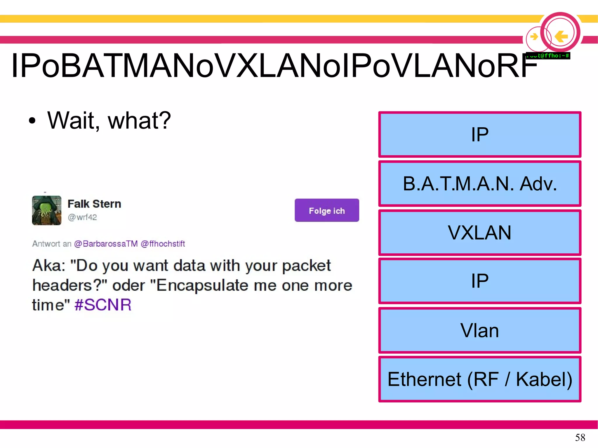 58
IPoBATMANoVXLANoIPoVLANoRF
● Wait, what?
Ethernet (RF / Kabel)
Vlan
IP
VXLAN
B.A.T.M.A.N. Adv.
VXLAN
IP
 