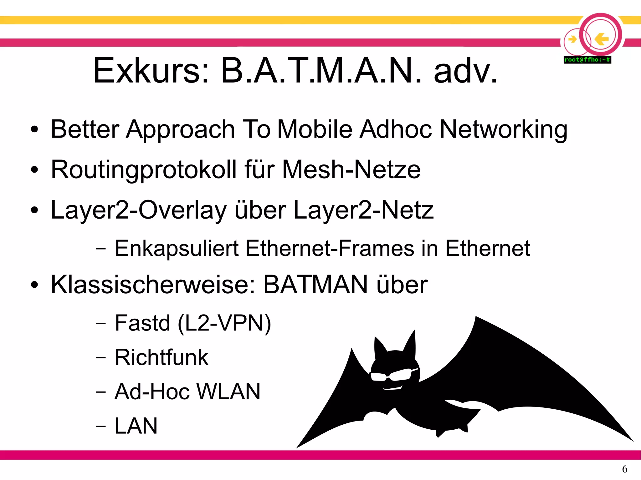 6
Exkurs: B.A.T.M.A.N. adv.
● Better Approach To Mobile Adhoc Networking
● Routingprotokoll für Mesh-Netze
● Layer2-Overlay über Layer2-Netz
– Enkapsuliert Ethernet-Frames in Ethernet
● Klassischerweise: BATMAN über
– Fastd (L2-VPN)
– Richtfunk
– Ad-Hoc WLAN
– LAN
 