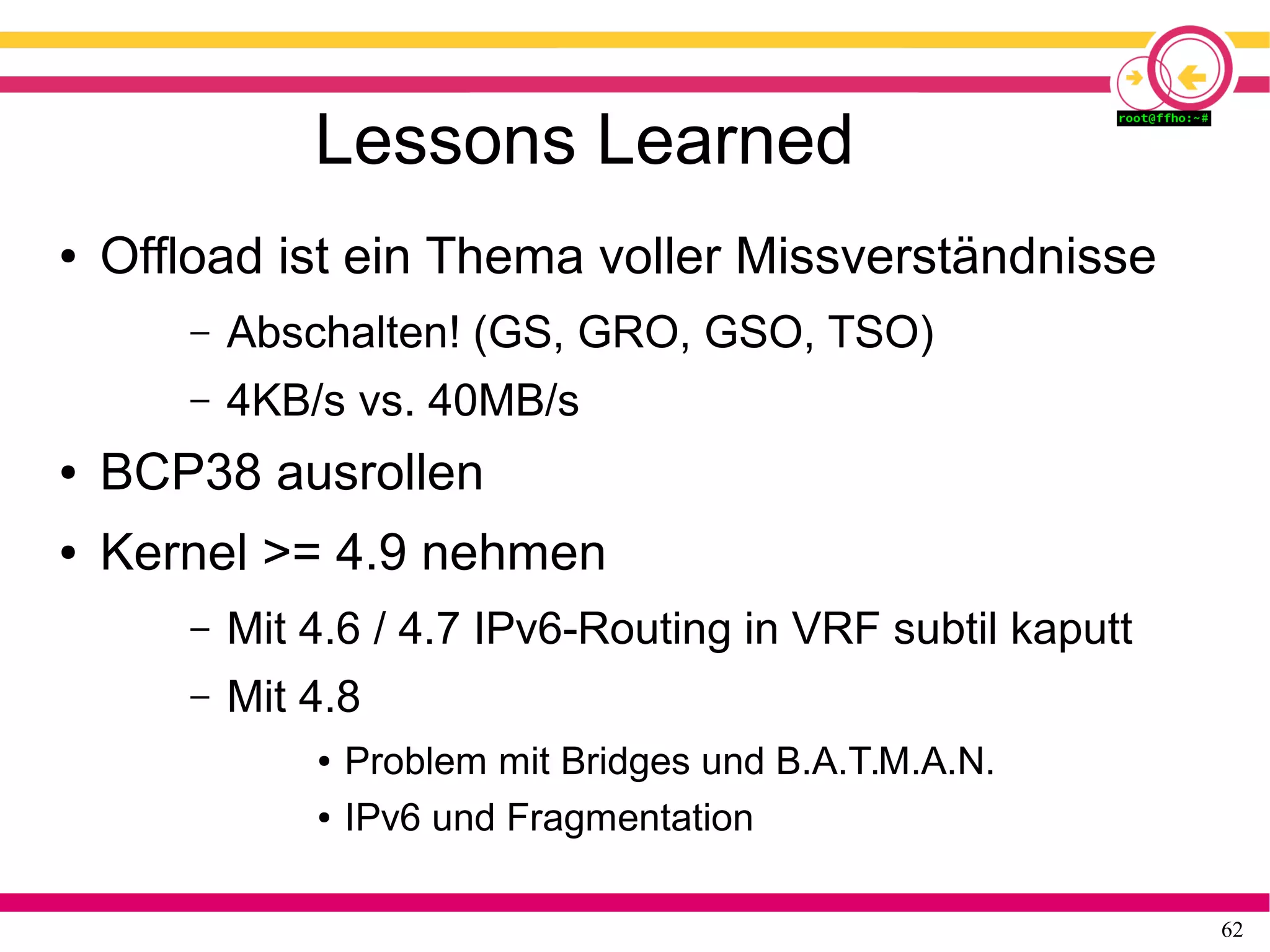 62
Lessons Learned
● Offload ist ein Thema voller Missverständnisse
– Abschalten! (GS, GRO, GSO, TSO)
– 4KB/s vs. 40MB/s
● BCP38 ausrollen
● Kernel >= 4.9 nehmen
– Mit 4.6 / 4.7 IPv6-Routing in VRF subtil kaputt
– Mit 4.8
● Problem mit Bridges und B.A.T.M.A.N.
● IPv6 und Fragmentation
 
