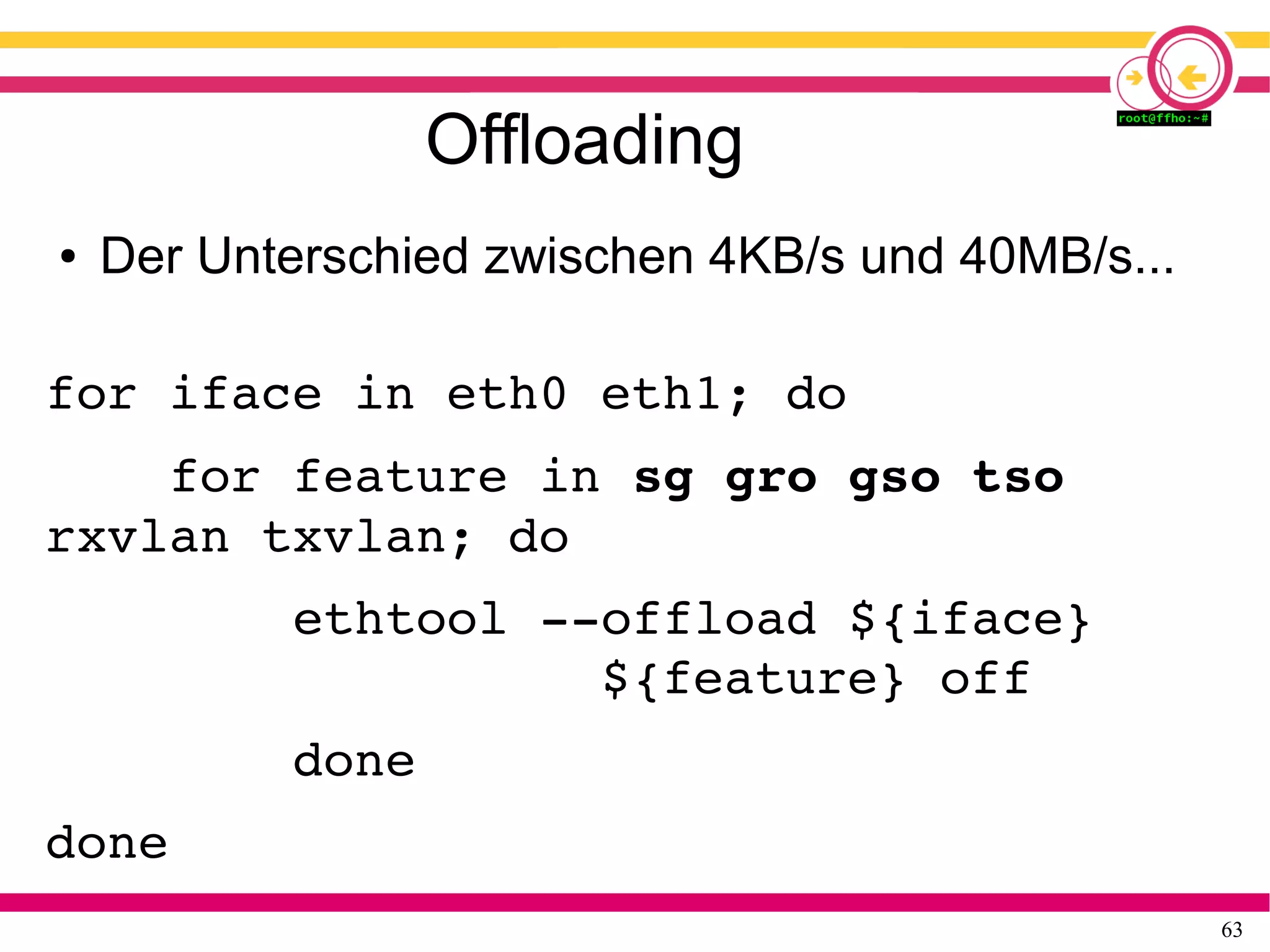 63
Offloading
● Der Unterschied zwischen 4KB/s und 40MB/s...
for iface in eth0 eth1; do
    for feature in sg gro gso tso 
rxvlan txvlan; do
        ethtool ­­offload ${iface} 
                  ${feature} off
        done
done
 