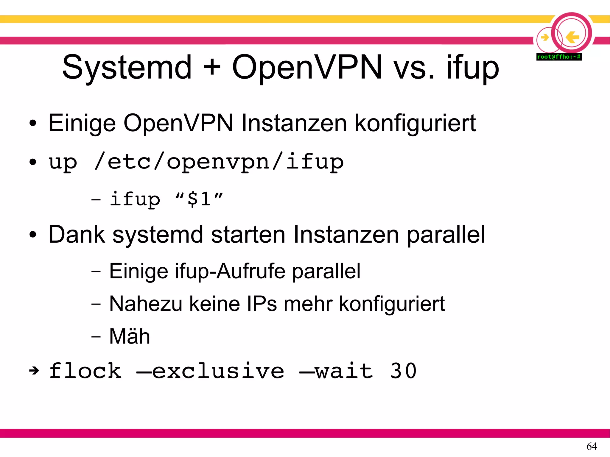 64
Systemd + OpenVPN vs. ifup
● Einige OpenVPN Instanzen konfiguriert
● up /etc/openvpn/ifup
– ifup “$1”
● Dank systemd starten Instanzen parallel
– Einige ifup-Aufrufe parallel
– Nahezu keine IPs mehr konfiguriert
– Mäh
➔ flock –exclusive –wait 30
 