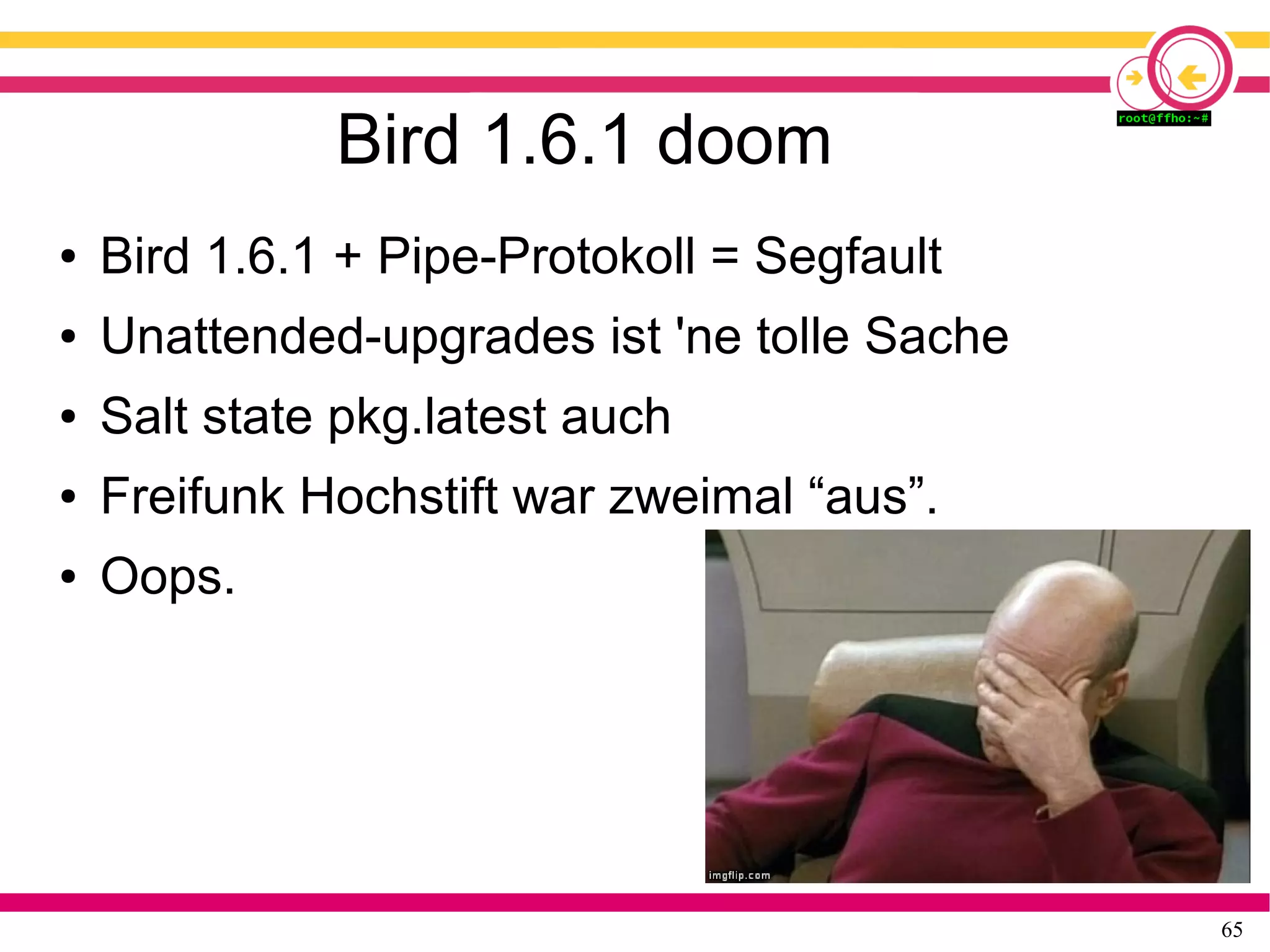 65
Bird 1.6.1 doom
● Bird 1.6.1 + Pipe-Protokoll = Segfault
● Unattended-upgrades ist 'ne tolle Sache
● Salt state pkg.latest auch
● Freifunk Hochstift war zweimal “aus”.
● Oops.
 