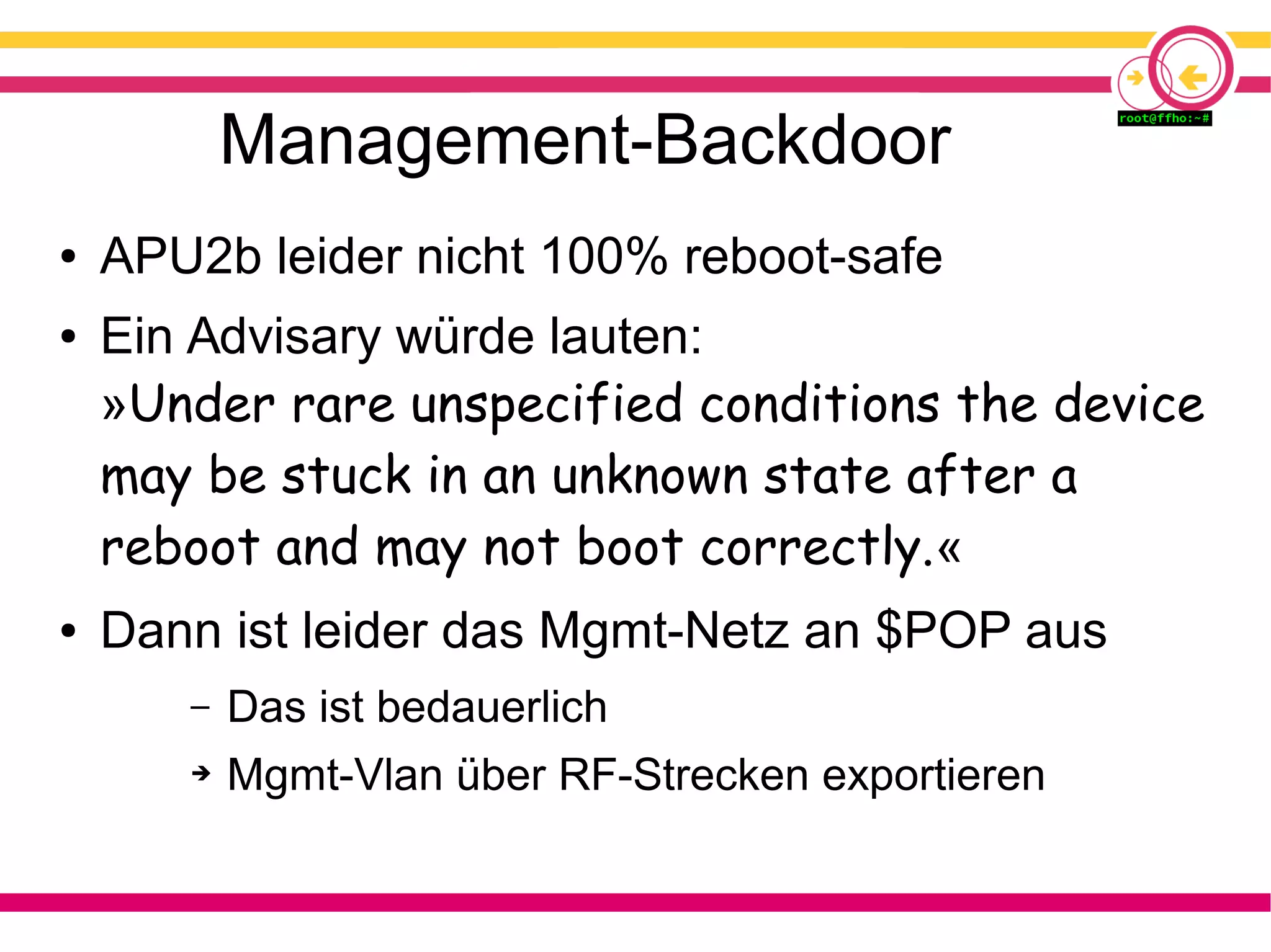 Management-Backdoor
● APU2b leider nicht 100% reboot-safe
● Ein Advisary würde lauten:
»Under rare unspecified conditions the device
may be stuck in an unknown state after a
reboot and may not boot correctly.«
● Dann ist leider das Mgmt-Netz an $POP aus
– Das ist bedauerlich
➔ Mgmt-Vlan über RF-Strecken exportieren
 