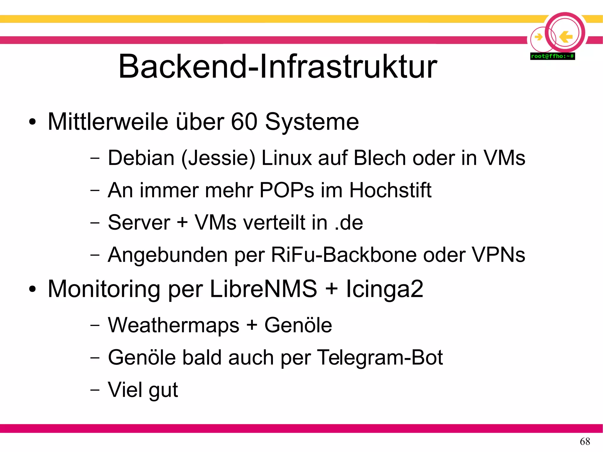 68
Backend-Infrastruktur
● Mittlerweile über 60 Systeme
– Debian (Jessie) Linux auf Blech oder in VMs
– An immer mehr POPs im Hochstift
– Server + VMs verteilt in .de
– Angebunden per RiFu-Backbone oder VPNs
● Monitoring per LibreNMS + Icinga2
– Weathermaps + Genöle
– Genöle bald auch per Telegram-Bot
– Viel gut
 