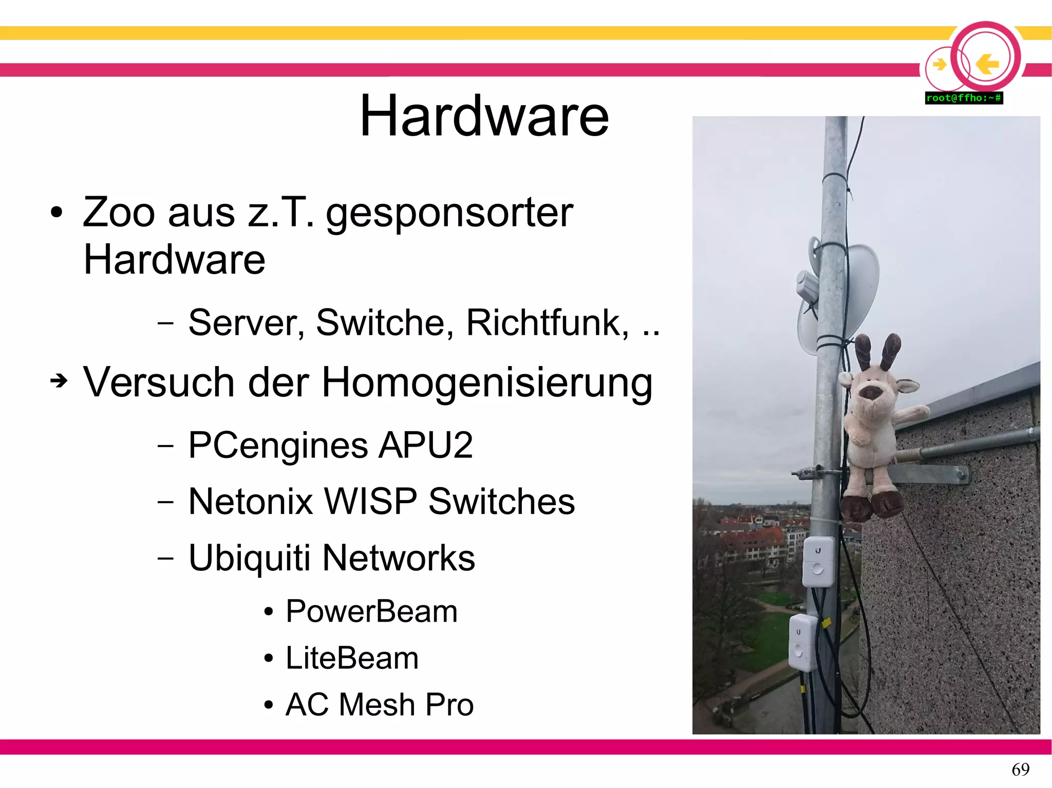 69
Hardware
● Zoo aus z.T. gesponsorter
Hardware
– Server, Switche, Richtfunk, ..
➔ Versuch der Homogenisierung
– PCengines APU2
– Netonix WISP Switches
– Ubiquiti Networks
● PowerBeam
● LiteBeam
● AC Mesh Pro
 