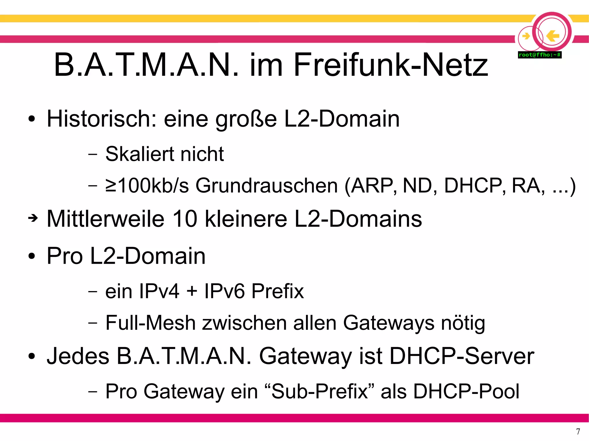 7
B.A.T.M.A.N. im Freifunk-Netz
● Historisch: eine große L2-Domain
– Skaliert nicht
– ≥100kb/s Grundrauschen (ARP, ND, DHCP, RA, ...)
➔ Mittlerweile 10 kleinere L2-Domains
● Pro L2-Domain
– ein IPv4 + IPv6 Prefix
– Full-Mesh zwischen allen Gateways nötig
● Jedes B.A.T.M.A.N. Gateway ist DHCP-Server
– Pro Gateway ein “Sub-Prefix” als DHCP-Pool
 