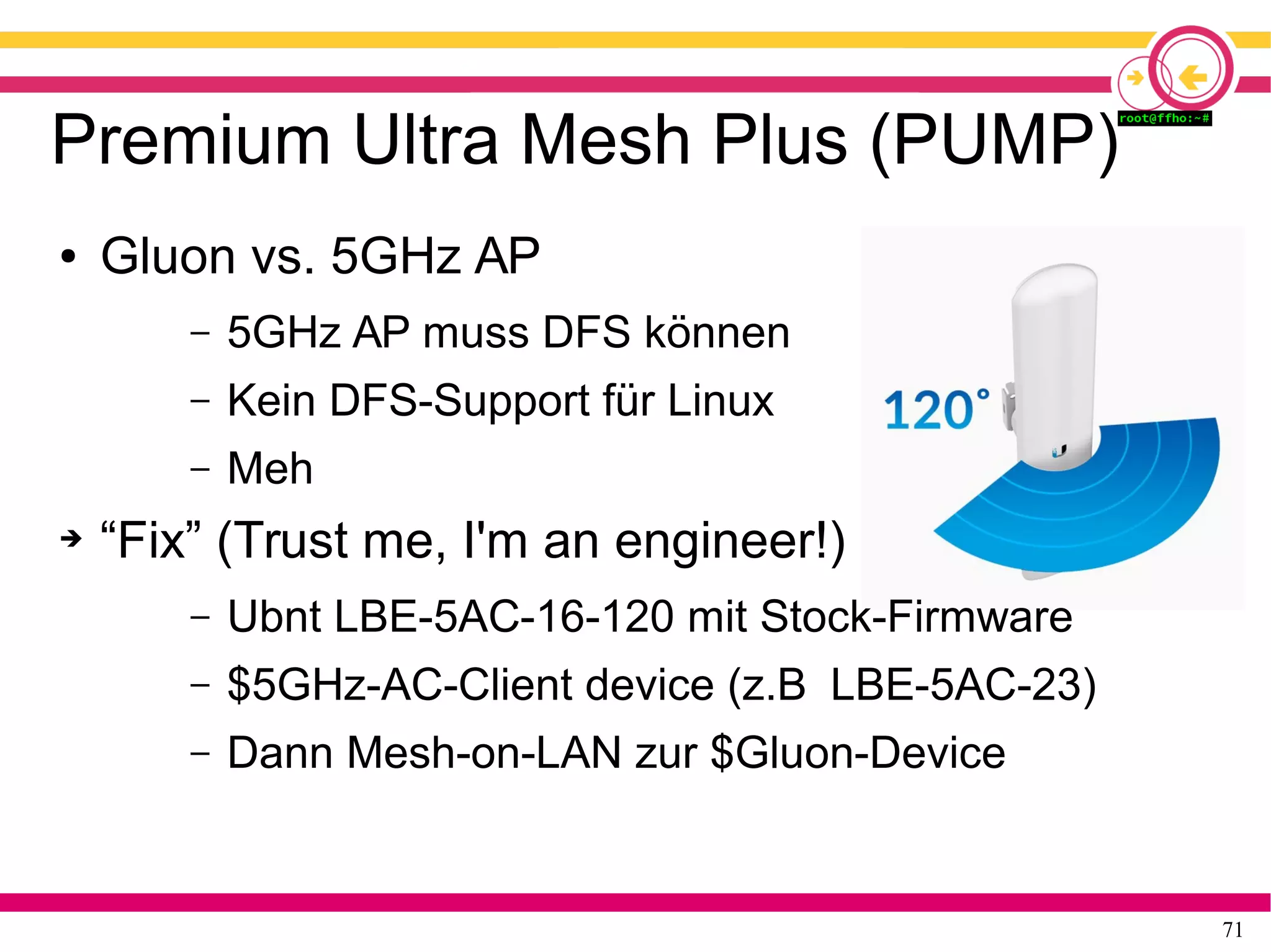 71
Premium Ultra Mesh Plus (PUMP)
● Gluon vs. 5GHz AP
– 5GHz AP muss DFS können
– Kein DFS-Support für Linux
– Meh
➔ “Fix” (Trust me, I'm an engineer!)
– Ubnt LBE-5AC-16-120 mit Stock-Firmware
– $5GHz-AC-Client device (z.B LBE-5AC-23)
– Dann Mesh-on-LAN zur $Gluon-Device
 