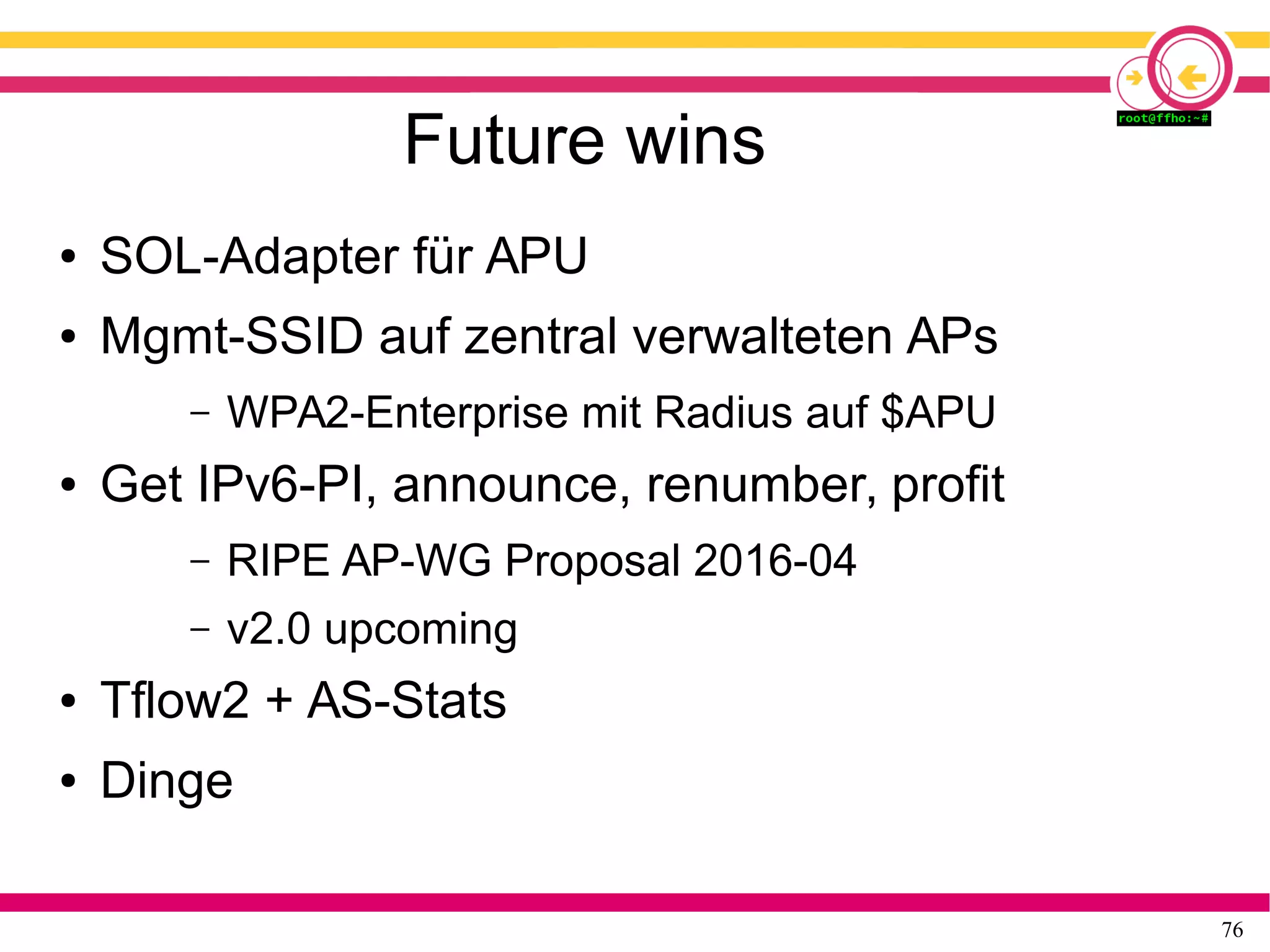 76
Future wins
● SOL-Adapter für APU
● Mgmt-SSID auf zentral verwalteten APs
– WPA2-Enterprise mit Radius auf $APU
● Get IPv6-PI, announce, renumber, profit
– RIPE AP-WG Proposal 2016-04
– v2.0 upcoming
● Tflow2 + AS-Stats
● Dinge
 