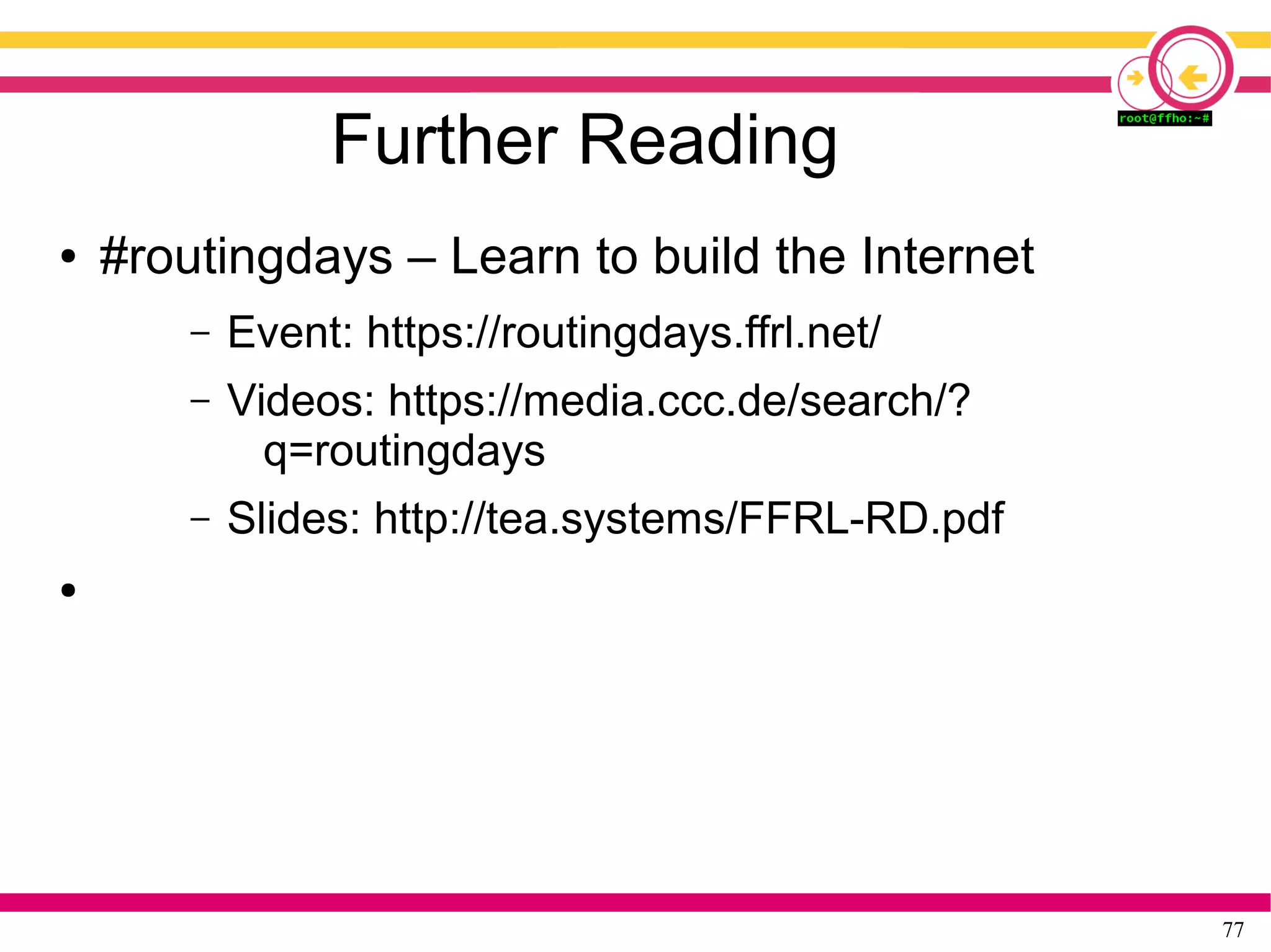 77
Further Reading
● #routingdays – Learn to build the Internet
– Event: https://routingdays.ffrl.net/
– Videos: https://media.ccc.de/search/?
q=routingdays
– Slides: http://tea.systems/FFRL-RD.pdf
●
 