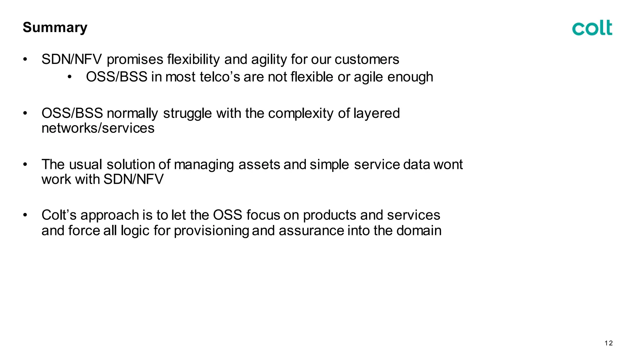 Summary
• SDN/NFV promises flexibility and agility for our customers
• OSS/BSS in most telco’s are not flexible or agile enough
• OSS/BSS normally struggle with the complexity of layered
networks/services
• The usual solution of managing assets and simple service data wont
work with SDN/NFV
• Colt’s approach is to let the OSS focus on products and services
and force all logic for provisioning and assurance into the domain
12
 