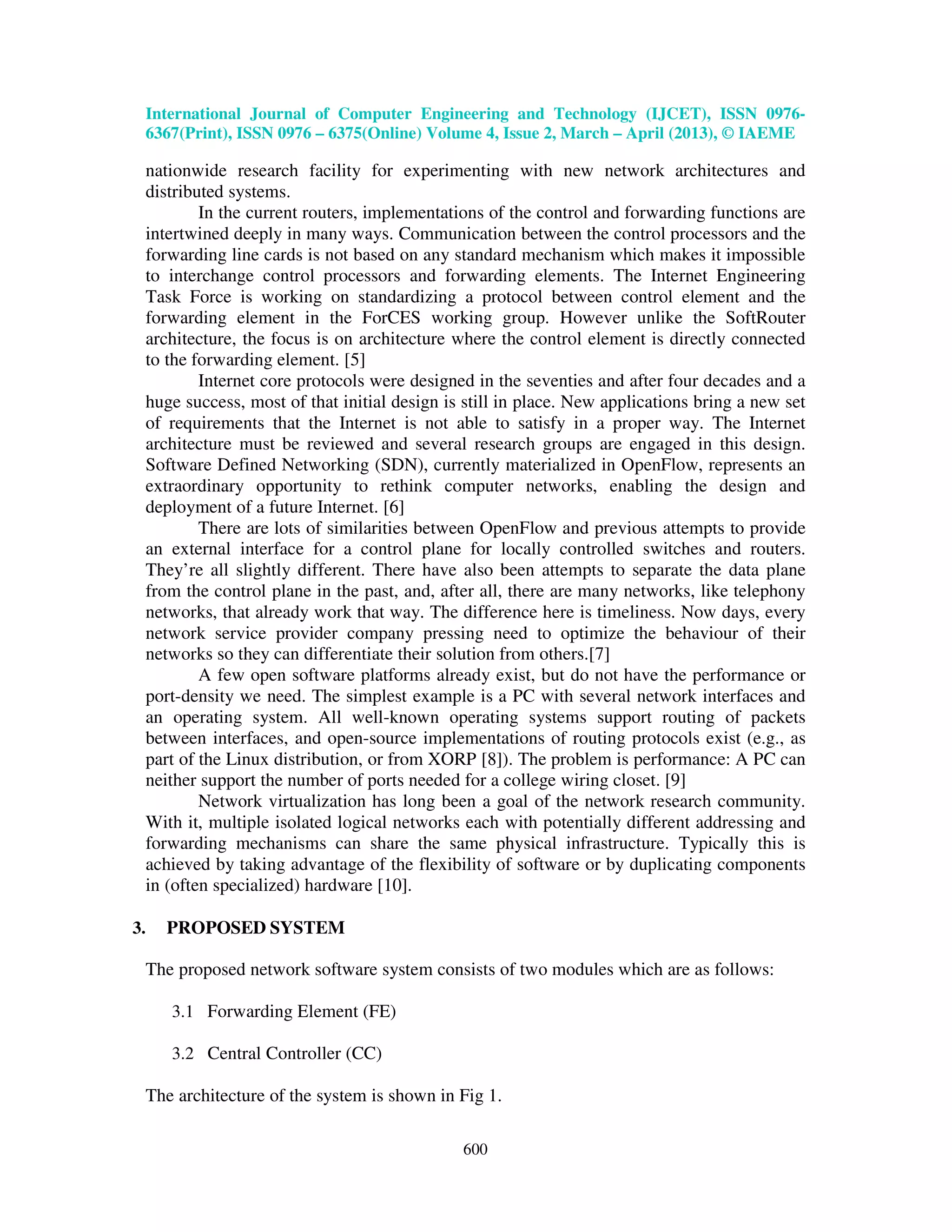 International Journal of Computer Engineering and Technology (IJCET), ISSN 0976-
6367(Print), ISSN 0976 – 6375(Online) Volume 4, Issue 2, March – April (2013), © IAEME
600
nationwide research facility for experimenting with new network architectures and
distributed systems.
In the current routers, implementations of the control and forwarding functions are
intertwined deeply in many ways. Communication between the control processors and the
forwarding line cards is not based on any standard mechanism which makes it impossible
to interchange control processors and forwarding elements. The Internet Engineering
Task Force is working on standardizing a protocol between control element and the
forwarding element in the ForCES working group. However unlike the SoftRouter
architecture, the focus is on architecture where the control element is directly connected
to the forwarding element. [5]
Internet core protocols were designed in the seventies and after four decades and a
huge success, most of that initial design is still in place. New applications bring a new set
of requirements that the Internet is not able to satisfy in a proper way. The Internet
architecture must be reviewed and several research groups are engaged in this design.
Software Defined Networking (SDN), currently materialized in OpenFlow, represents an
extraordinary opportunity to rethink computer networks, enabling the design and
deployment of a future Internet. [6]
There are lots of similarities between OpenFlow and previous attempts to provide
an external interface for a control plane for locally controlled switches and routers.
They’re all slightly different. There have also been attempts to separate the data plane
from the control plane in the past, and, after all, there are many networks, like telephony
networks, that already work that way. The difference here is timeliness. Now days, every
network service provider company pressing need to optimize the behaviour of their
networks so they can differentiate their solution from others.[7]
A few open software platforms already exist, but do not have the performance or
port-density we need. The simplest example is a PC with several network interfaces and
an operating system. All well-known operating systems support routing of packets
between interfaces, and open-source implementations of routing protocols exist (e.g., as
part of the Linux distribution, or from XORP [8]). The problem is performance: A PC can
neither support the number of ports needed for a college wiring closet. [9]
Network virtualization has long been a goal of the network research community.
With it, multiple isolated logical networks each with potentially different addressing and
forwarding mechanisms can share the same physical infrastructure. Typically this is
achieved by taking advantage of the flexibility of software or by duplicating components
in (often specialized) hardware [10].
3. PROPOSED SYSTEM
The proposed network software system consists of two modules which are as follows:
3.1 Forwarding Element (FE)
3.2 Central Controller (CC)
The architecture of the system is shown in Fig 1.
 