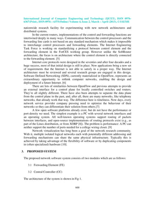 International Journal of Computer Engineering and Technology (IJCET), ISSN 0976-
6367(Print), ISSN 0976 – 6375(Online) Volume 4, Issue 2, March – April (2013), © IAEME
600
nationwide research facility for experimenting with new network architectures and
distributed systems.
In the current routers, implementations of the control and forwarding functions are
intertwined deeply in many ways. Communication between the control processors and the
forwarding line cards is not based on any standard mechanism which makes it impossible
to interchange control processors and forwarding elements. The Internet Engineering
Task Force is working on standardizing a protocol between control element and the
forwarding element in the ForCES working group. However unlike the SoftRouter
architecture, the focus is on architecture where the control element is directly connected
to the forwarding element. [5]
Internet core protocols were designed in the seventies and after four decades and a
huge success, most of that initial design is still in place. New applications bring a new set
of requirements that the Internet is not able to satisfy in a proper way. The Internet
architecture must be reviewed and several research groups are engaged in this design.
Software Defined Networking (SDN), currently materialized in OpenFlow, represents an
extraordinary opportunity to rethink computer networks, enabling the design and
deployment of a future Internet. [6]
There are lots of similarities between OpenFlow and previous attempts to provide
an external interface for a control plane for locally controlled switches and routers.
They’re all slightly different. There have also been attempts to separate the data plane
from the control plane in the past, and, after all, there are many networks, like telephony
networks, that already work that way. The difference here is timeliness. Now days, every
network service provider company pressing need to optimize the behaviour of their
networks so they can differentiate their solution from others.[7]
A few open software platforms already exist, but do not have the performance or
port-density we need. The simplest example is a PC with several network interfaces and
an operating system. All well-known operating systems support routing of packets
between interfaces, and open-source implementations of routing protocols exist (e.g., as
part of the Linux distribution, or from XORP [8]). The problem is performance: A PC can
neither support the number of ports needed for a college wiring closet. [9]
Network virtualization has long been a goal of the network research community.
With it, multiple isolated logical networks each with potentially different addressing and
forwarding mechanisms can share the same physical infrastructure. Typically this is
achieved by taking advantage of the flexibility of software or by duplicating components
in (often specialized) hardware [10].
3. PROPOSED SYSTEM
The proposed network software system consists of two modules which are as follows:
3.1 Forwarding Element (FE)
3.2 Central Controller (CC)
The architecture of the system is shown in Fig 1.
 