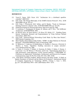 International Journal of Computer Engineering and Technology (IJCET), ISSN 0976-
6367(Print), ISSN 0976 – 6375(Online) Volume 4, Issue 2, March – April (2013), © IAEME
606
REFERENCES
[1] Yazici,V. Sunay, M.O, Ercan A.O, ”Architecture for a distributed openflow
controller”, IEEE 2012
[2] D.D. Clark “The Design Philosophy of the DARPA Internet Protocols”, Proc. ACM
SIGCOMM ’88, pp. 102-111.
[3] D.D. Clark, J. Wroclawski, K.R. Sollins, and R. Braden, “Tussle in Cyberspace:
Defining Tomorrow’s Internet”, Proc. ACM SIGCOMM 2002, pp. 347-356.
[4] Global Environment for Network Innovations. http://www.geni.net, 2006
[5] T. Lakshman, T. Nandagopal, R. Ramjee, K. Sabnani, and T. Woo, ”The SoftRouter
Architecture” ACM HOTNETS, 2004.
[6] de Oliveira Silva, de Souza Pereira, J. H, Rosa, P.F, Kofuji, S.T. “Enabling Future
Internet Architecture Research and Experimentation by Using Software Defined
Networking”, IEEE 2012
[7] Greg Goth, “Software-Defined Networking Could Shake Up More than Packets”,
IEEE Internet Computing, 2011
[8] Mark Handley Orion Hodson Eddie Kohler. “XORP: An Open Platform for Network
Research”, ACM SIGCOMM Hot Topics in Networking, 2002
[9] N. McKeown, T. Anderson, H. Balakrishnan, G. Parulkar, L. Peterson, J. Rexford, S.
Shenker, J. Turner, “OpenFlow: Enabling innovation in campus networks”,
www.openflowswitch.org, 2008
[10] S. Turner, P. Crowley, J. DeHart, A. Freestone, B. Heller, F. Kuhns, S. Kumar, J.
Lockwood, J. Lu, M. Wilson, C. Wiseman, and D. Zar. ”Supercharging planet lab: a
high performance, multi-application, overlay network platform.” J SIGCOMM ’07:
Conference on Applications, Technologies, Architectures, and Protocols for Computer
Communications, pages 85–96, New York, NY, USA, 2007. ACM.
[11] J.Emi Retna, Greeshma Varghese, Merlin Soosaiya and Sumy Joseph, “A Study on
Quality Parameters of Software and the Metrics for Evaluation”, International Journal
of Computer Engineering & Technology (IJCET), Volume 1, Issue 1, 2010,
pp. 235 - 249, ISSN Print: 0976 – 6367, ISSN Online: 0976 – 6375.
 