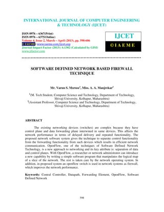 International Journal of Computer Engineering and Technology (IJCET), ISSN 0976-
6367(Print), ISSN 0976 – 6375(Online) Volume 4, Issue 2, March – April (2013), © IAEME
598
SOFTWARE DEFINED NETWORK BASED FIREWALL
TECHNIQUE
Mr. Varun S. Moruse1
, Miss. A. A. Manjrekar2
1
(M. Tech Student, Computer Science and Technology, Department of Technology,
Shivaji University, Kolhapur, Maharashtra)
2
(Assistant Professor, Computer Science and Technology, Department of Technology,
Shivaji University, Kolhapur, Maharashtra)
ABSTRACT
The existing networking devices (switches) are complex because they have
control plane and data forwarding plane interwined in same devices. This affects the
network performance in terms of delayed delivery and repeated functionality. The
proposed network software system gives the technique to separate control functionality
from the forwarding functionality from such devices which results in efficient network
communication. OpenFlow, one of the techniques of Software Defined Network
Technology, is a new approach to networking and its key attribute is: separation of data
and control planes. With OpenFlow, a researcher or network administrator can introduce
a new capability by writing a simple software program that manipulates the logical map
of a slice of the network. The rest is taken care by the network operating system. In
addition, in proposed system an openflow switch is used in network systems as firewall,
which improves the network performance.
Keywords: Central Controller, Datapath, Forwarding Element, OpenFlow, Software
Defined Network
INTERNATIONAL JOURNAL OF COMPUTER ENGINEERING
& TECHNOLOGY (IJCET)
ISSN 0976 – 6367(Print)
ISSN 0976 – 6375(Online)
Volume 4, Issue 2, March – April (2013), pp. 598-606
© IAEME: www.iaeme.com/ijcet.asp
Journal Impact Factor (2013): 6.1302 (Calculated by GISI)
www.jifactor.com
IJCET
© I A E M E
 