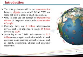 3
 The next generation will be the interconnection
between objects (such as IoT, M2M, V2V, and
Nano IoT etc.) to create a smart environment.
 Only in 2011 did the number of interconnected
devices on the planet overtake the actual number
of people.
 Currently there are 9 billion interconnected
devices and it is expected to reach 24 billion
devices by 2020.
 According to the GSMA, this amounts to $1.3
trillion revenue opportunities for mobile network
operators alone spanning vertical segments such
as health, automotive, utilities and consumer
electronics.
 