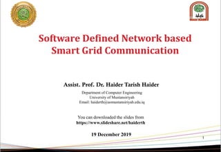 1
Software Defined Network based
Smart Grid Communication
Assist. Prof. Dr. Haider Tarish Haider
Department of Computer Engineering
University of Mustansiriyah
Email: haiderth@uomustansiriyah.edu.iq
You can downloaded the slides from
https://www.slideshare.net/haiderth
19 December 2019
 