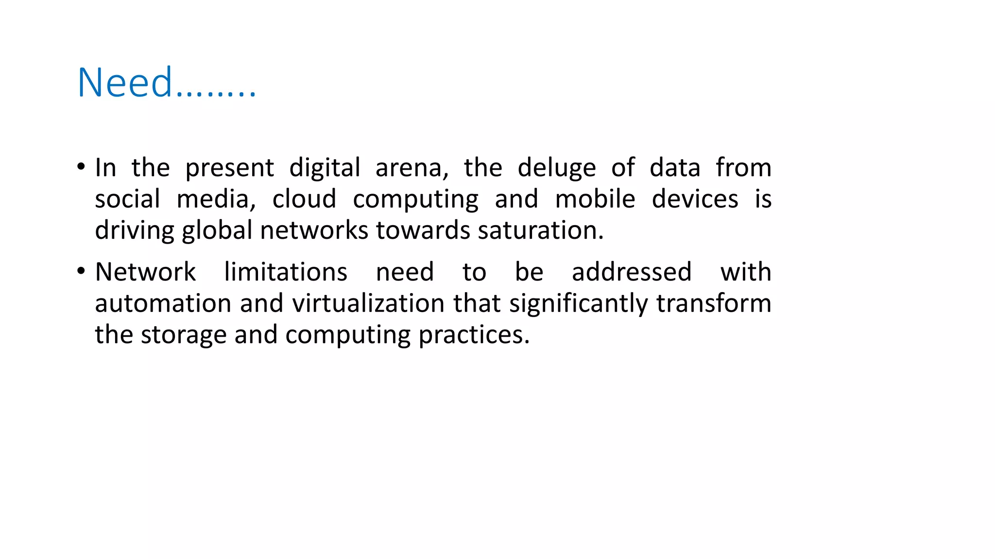 Need……..
• In the present digital arena, the deluge of data from
social media, cloud computing and mobile devices is
driving global networks towards saturation.
• Network limitations need to be addressed with
automation and virtualization that significantly transform
the storage and computing practices.
 