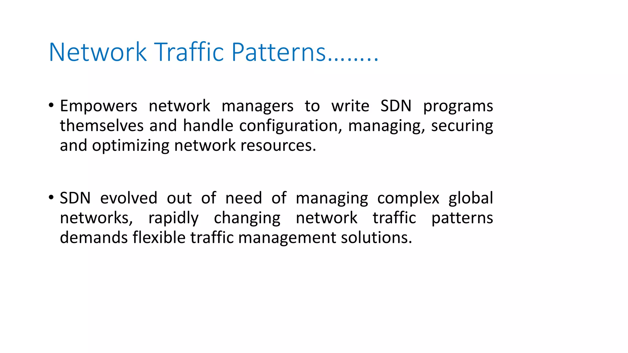 Network Traffic Patterns……..
• Empowers network managers to write SDN programs
themselves and handle configuration, managing, securing
and optimizing network resources.
• SDN evolved out of need of managing complex global
networks, rapidly changing network traffic patterns
demands flexible traffic management solutions.
 