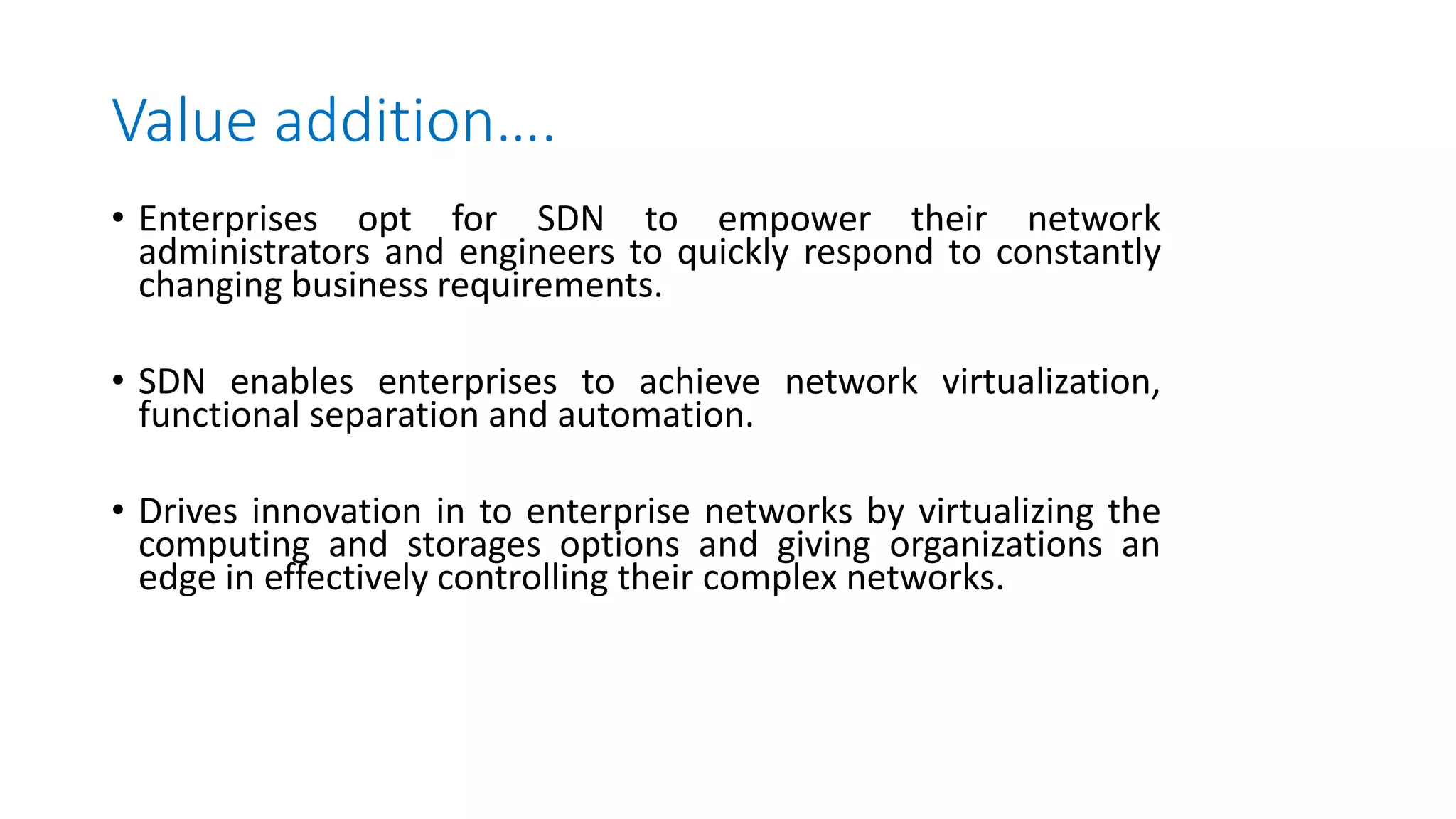 Value addition….
• Enterprises opt for SDN to empower their network
administrators and engineers to quickly respond to constantly
changing business requirements.
• SDN enables enterprises to achieve network virtualization,
functional separation and automation.
• Drives innovation in to enterprise networks by virtualizing the
computing and storages options and giving organizations an
edge in effectively controlling their complex networks.
 