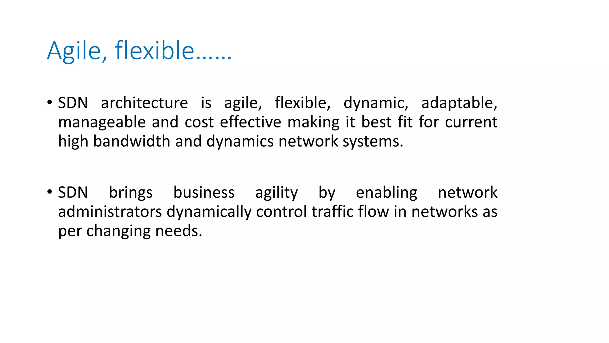 Agile, flexible……
• SDN architecture is agile, flexible, dynamic, adaptable,
manageable and cost effective making it best fit for current
high bandwidth and dynamics network systems.
• SDN brings business agility by enabling network
administrators dynamically control traffic flow in networks as
per changing needs.
 