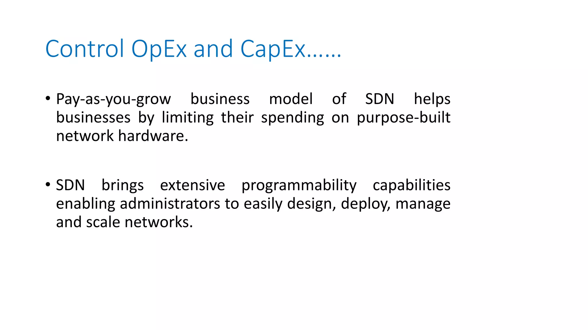 Control OpEx and CapEx……
• Pay-as-you-grow business model of SDN helps
businesses by limiting their spending on purpose-built
network hardware.
• SDN brings extensive programmability capabilities
enabling administrators to easily design, deploy, manage
and scale networks.
 