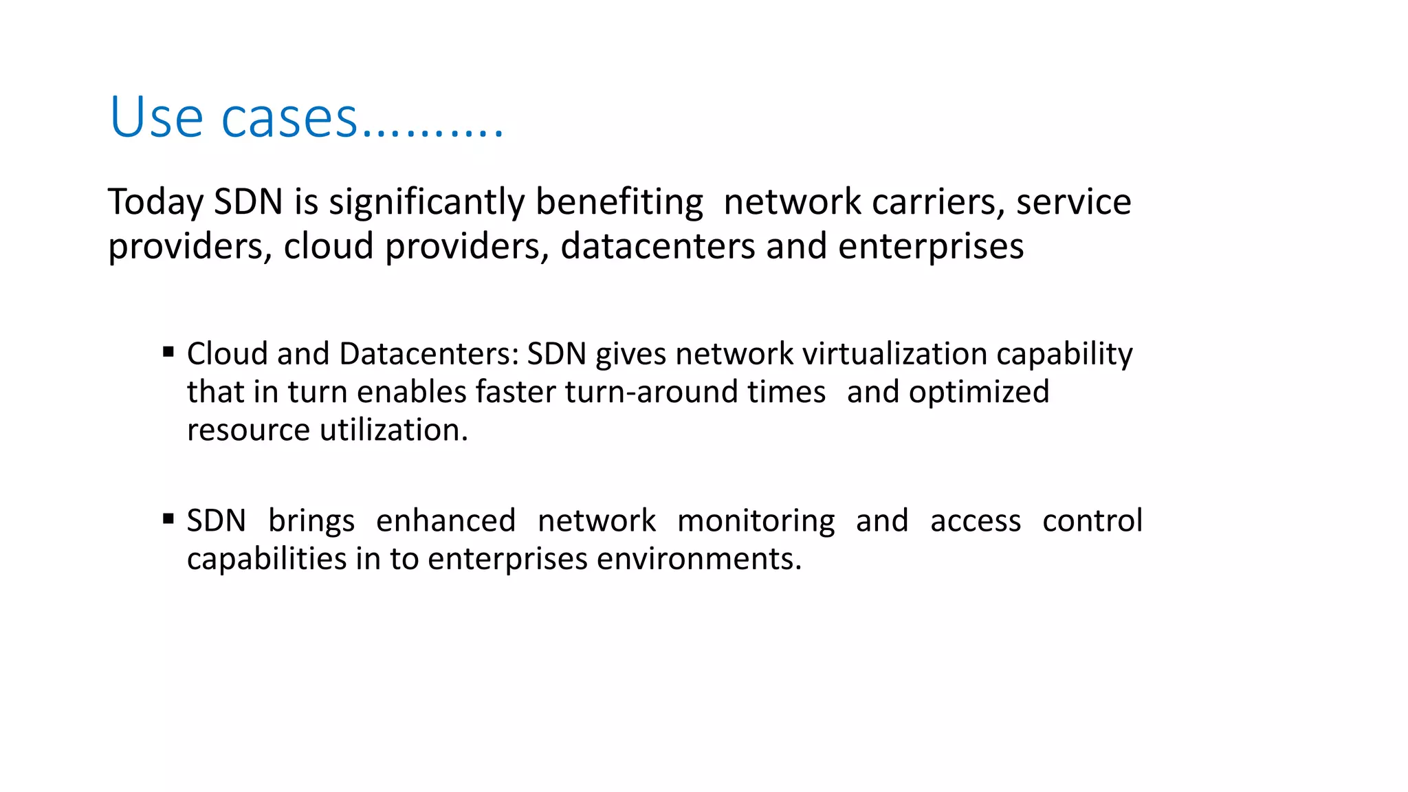 Use cases……….
Today SDN is significantly benefiting network carriers, service
providers, cloud providers, datacenters and enterprises
 Cloud and Datacenters: SDN gives network virtualization capability
that in turn enables faster turn-around times and optimized
resource utilization.
 SDN brings enhanced network monitoring and access control
capabilities in to enterprises environments.
 