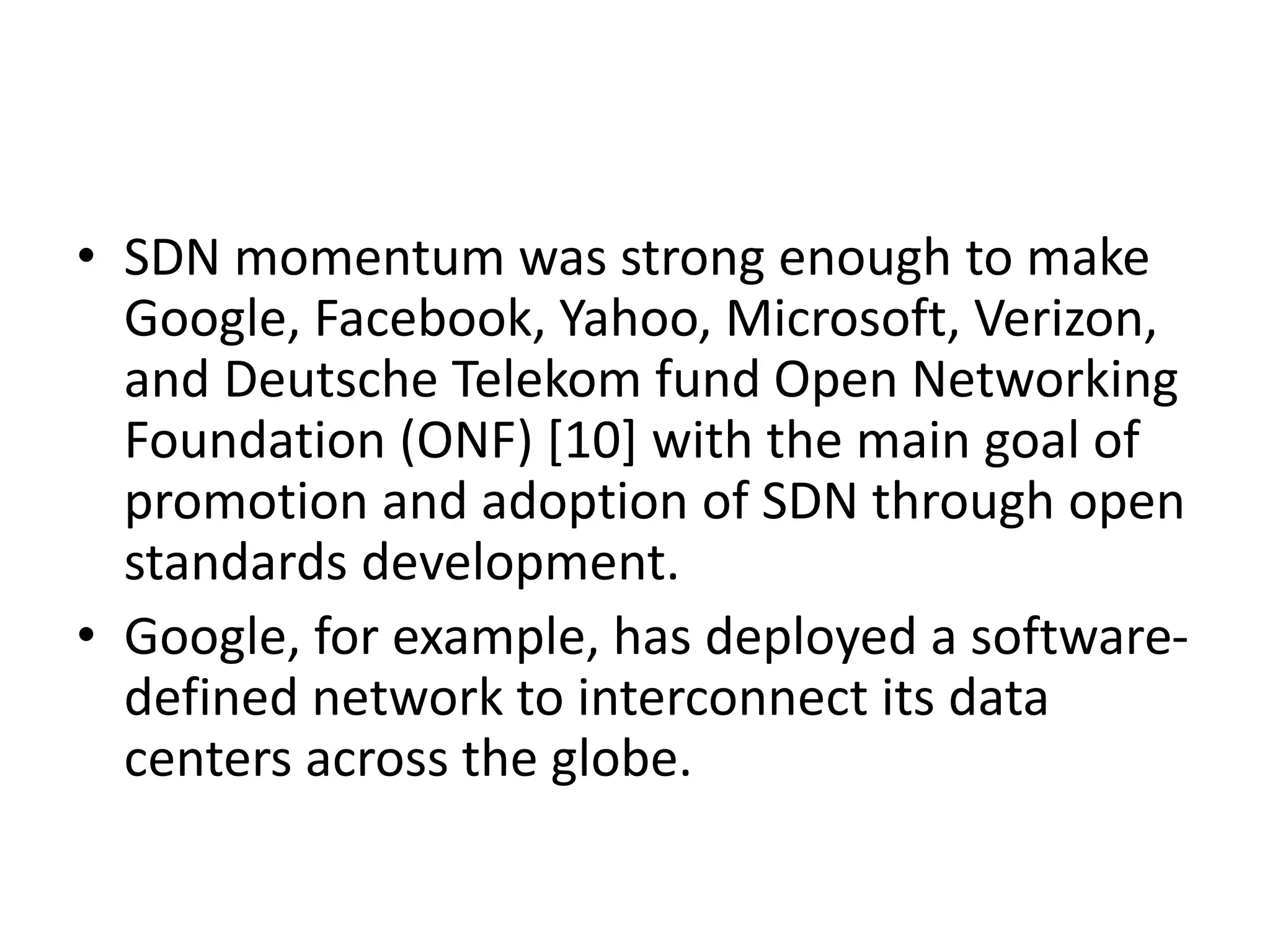 • SDN momentum was strong enough to make
Google, Facebook, Yahoo, Microsoft, Verizon,
and Deutsche Telekom fund Open Networking
Foundation (ONF) [10] with the main goal of
promotion and adoption of SDN through open
standards development.
• Google, for example, has deployed a software-
defined network to interconnect its data
centers across the globe.
 