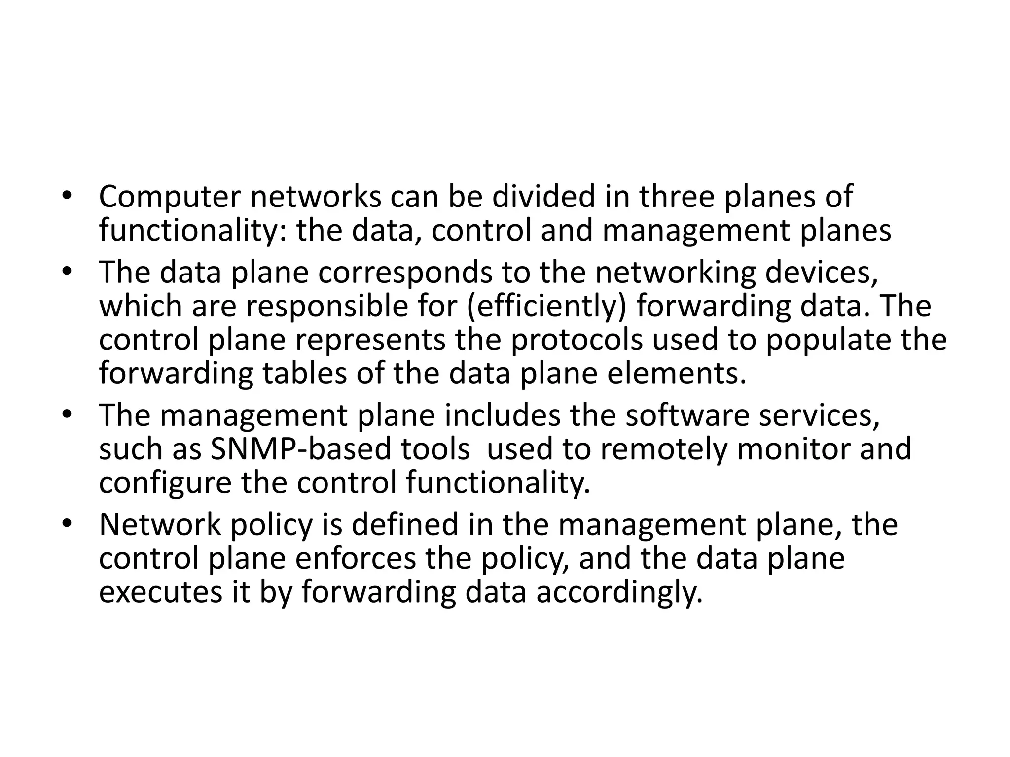 • Computer networks can be divided in three planes of
functionality: the data, control and management planes
• The data plane corresponds to the networking devices,
which are responsible for (efficiently) forwarding data. The
control plane represents the protocols used to populate the
forwarding tables of the data plane elements.
• The management plane includes the software services,
such as SNMP-based tools used to remotely monitor and
configure the control functionality.
• Network policy is defined in the management plane, the
control plane enforces the policy, and the data plane
executes it by forwarding data accordingly.
 