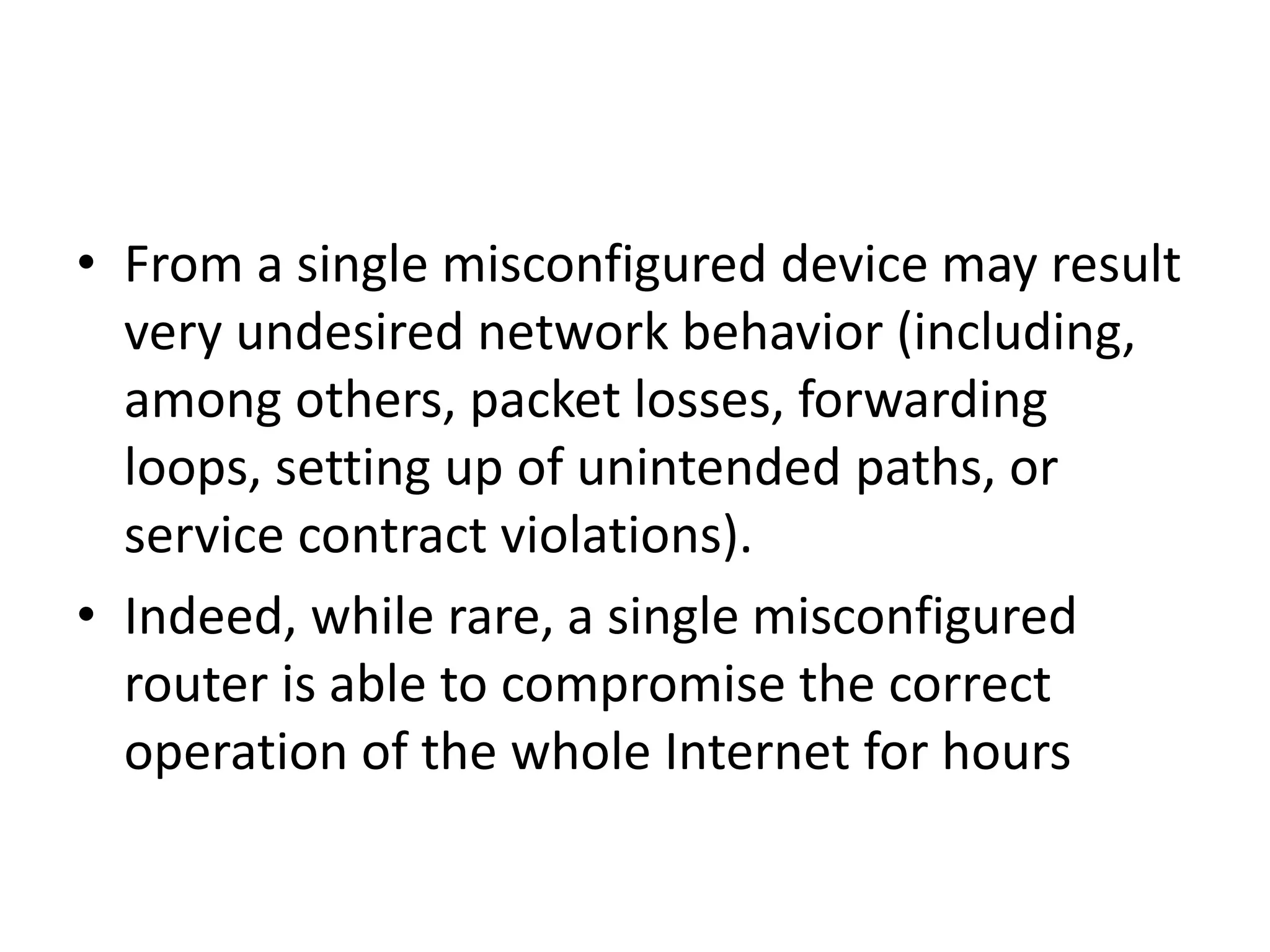 • From a single misconfigured device may result
very undesired network behavior (including,
among others, packet losses, forwarding
loops, setting up of unintended paths, or
service contract violations).
• Indeed, while rare, a single misconfigured
router is able to compromise the correct
operation of the whole Internet for hours
 