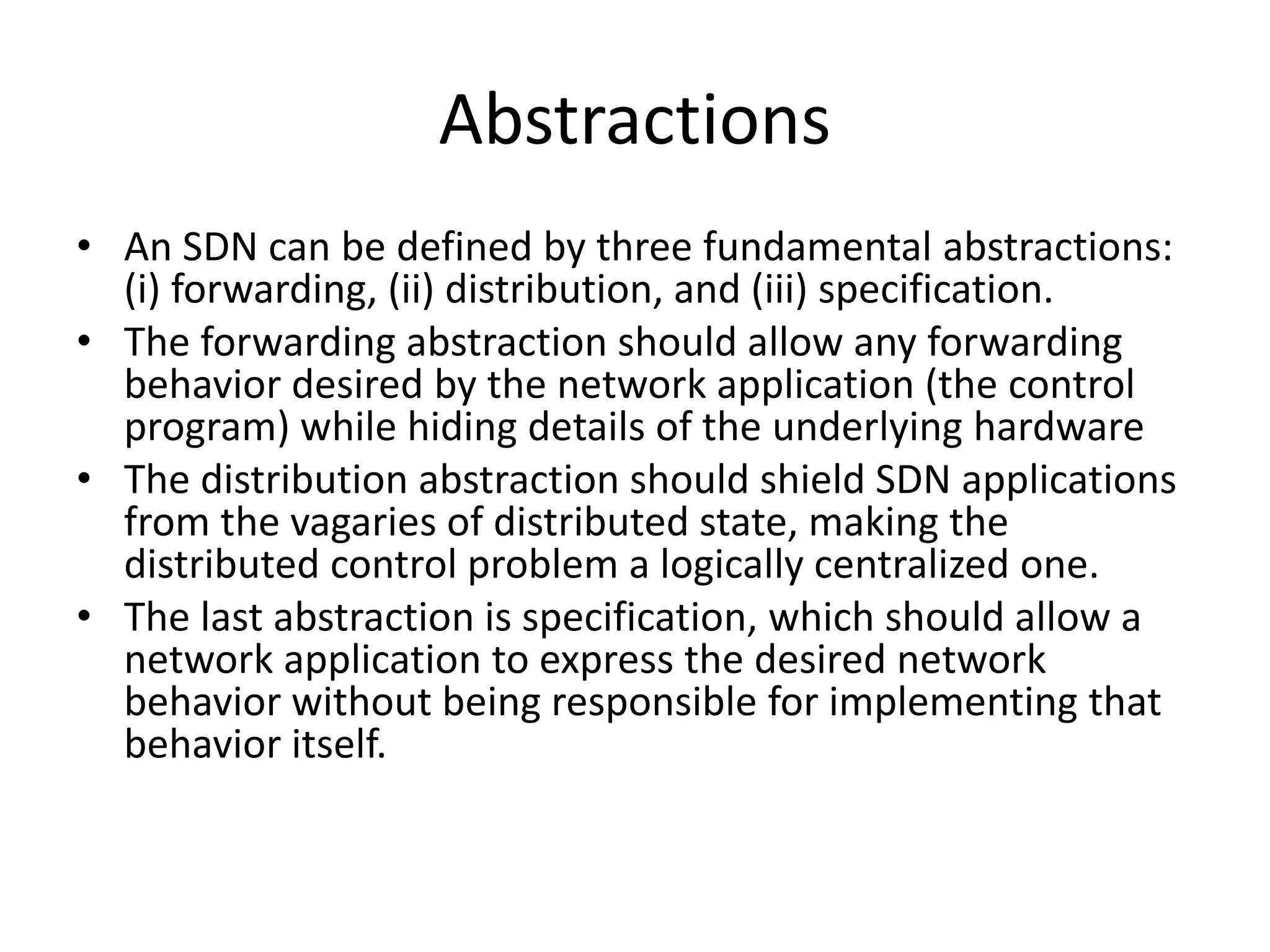 Abstractions
• An SDN can be defined by three fundamental abstractions:
(i) forwarding, (ii) distribution, and (iii) specification.
• The forwarding abstraction should allow any forwarding
behavior desired by the network application (the control
program) while hiding details of the underlying hardware
• The distribution abstraction should shield SDN applications
from the vagaries of distributed state, making the
distributed control problem a logically centralized one.
• The last abstraction is specification, which should allow a
network application to express the desired network
behavior without being responsible for implementing that
behavior itself.
 