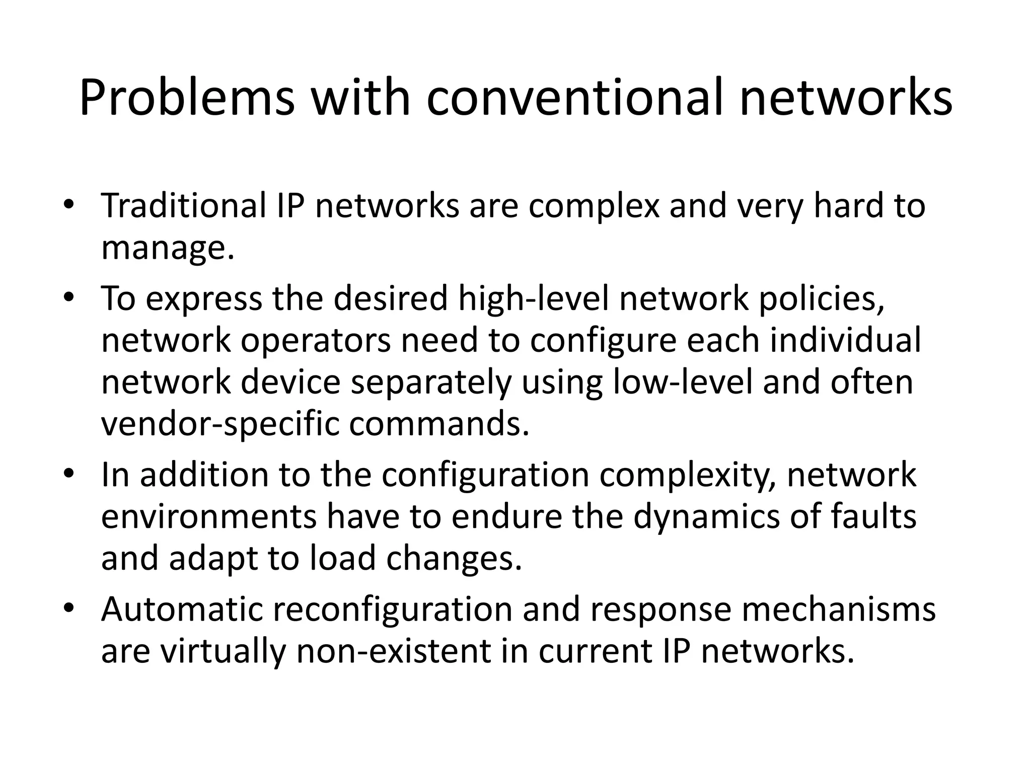 Problems with conventional networks
• Traditional IP networks are complex and very hard to
manage.
• To express the desired high-level network policies,
network operators need to configure each individual
network device separately using low-level and often
vendor-specific commands.
• In addition to the configuration complexity, network
environments have to endure the dynamics of faults
and adapt to load changes.
• Automatic reconfiguration and response mechanisms
are virtually non-existent in current IP networks.
 