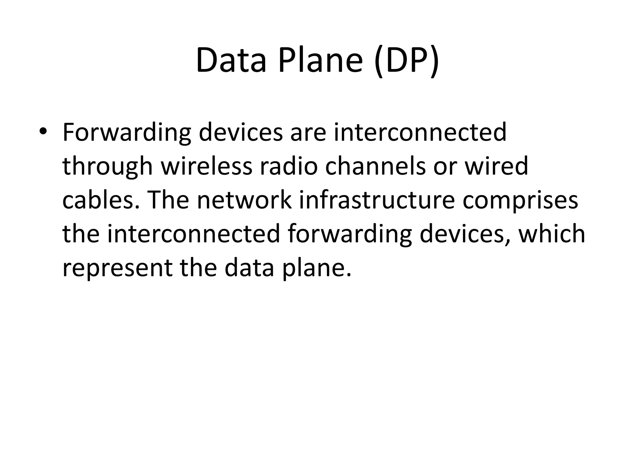 Data Plane (DP)
• Forwarding devices are interconnected
through wireless radio channels or wired
cables. The network infrastructure comprises
the interconnected forwarding devices, which
represent the data plane.
 