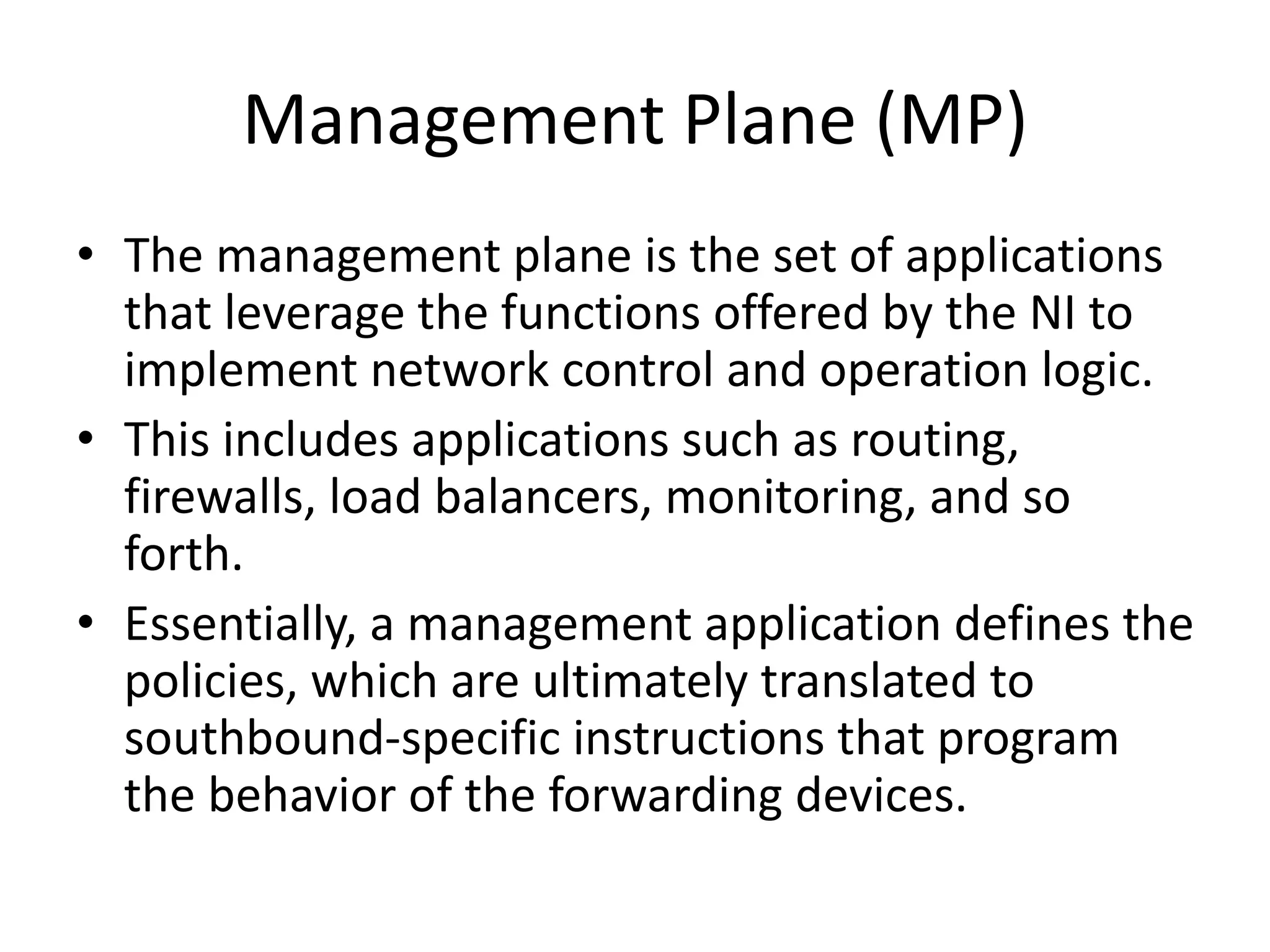 Management Plane (MP)
• The management plane is the set of applications
that leverage the functions offered by the NI to
implement network control and operation logic.
• This includes applications such as routing,
firewalls, load balancers, monitoring, and so
forth.
• Essentially, a management application defines the
policies, which are ultimately translated to
southbound-specific instructions that program
the behavior of the forwarding devices.
 