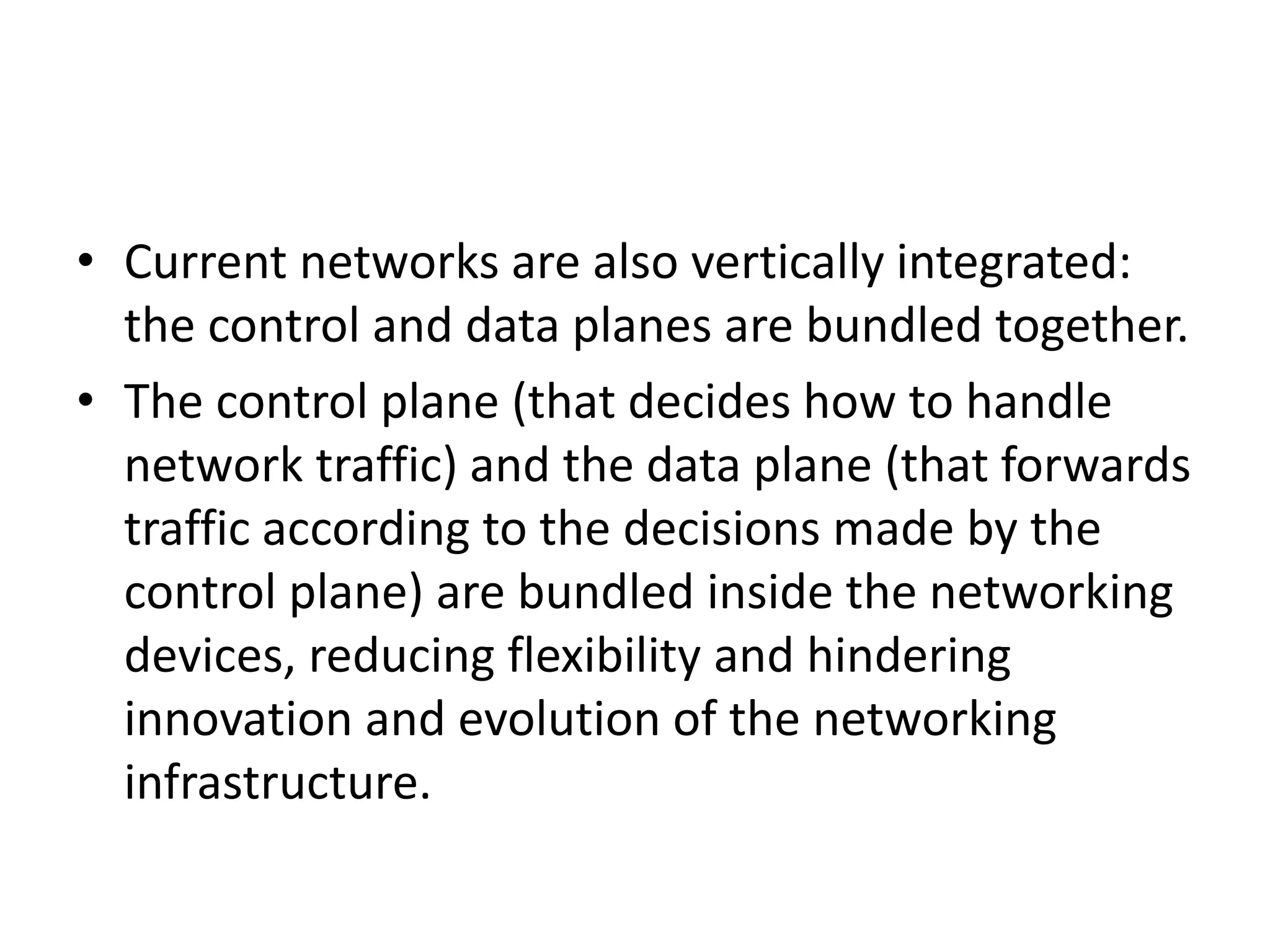 • Current networks are also vertically integrated:
the control and data planes are bundled together.
• The control plane (that decides how to handle
network traffic) and the data plane (that forwards
traffic according to the decisions made by the
control plane) are bundled inside the networking
devices, reducing flexibility and hindering
innovation and evolution of the networking
infrastructure.
 