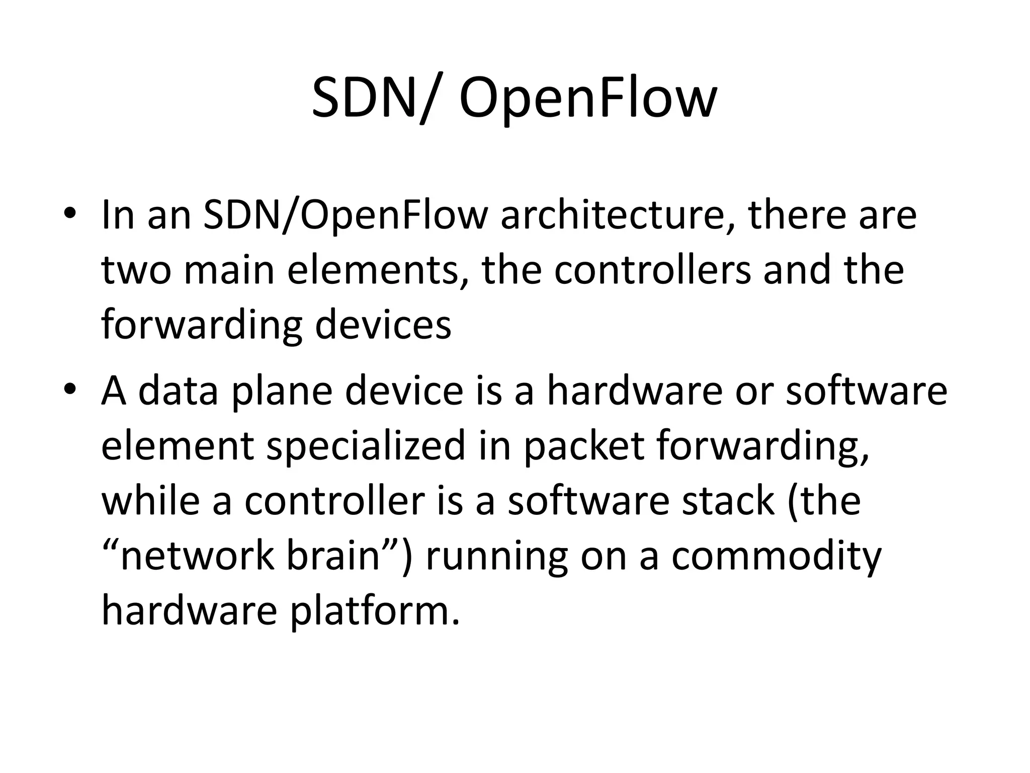 SDN/ OpenFlow
• In an SDN/OpenFlow architecture, there are
two main elements, the controllers and the
forwarding devices
• A data plane device is a hardware or software
element specialized in packet forwarding,
while a controller is a software stack (the
“network brain”) running on a commodity
hardware platform.
 