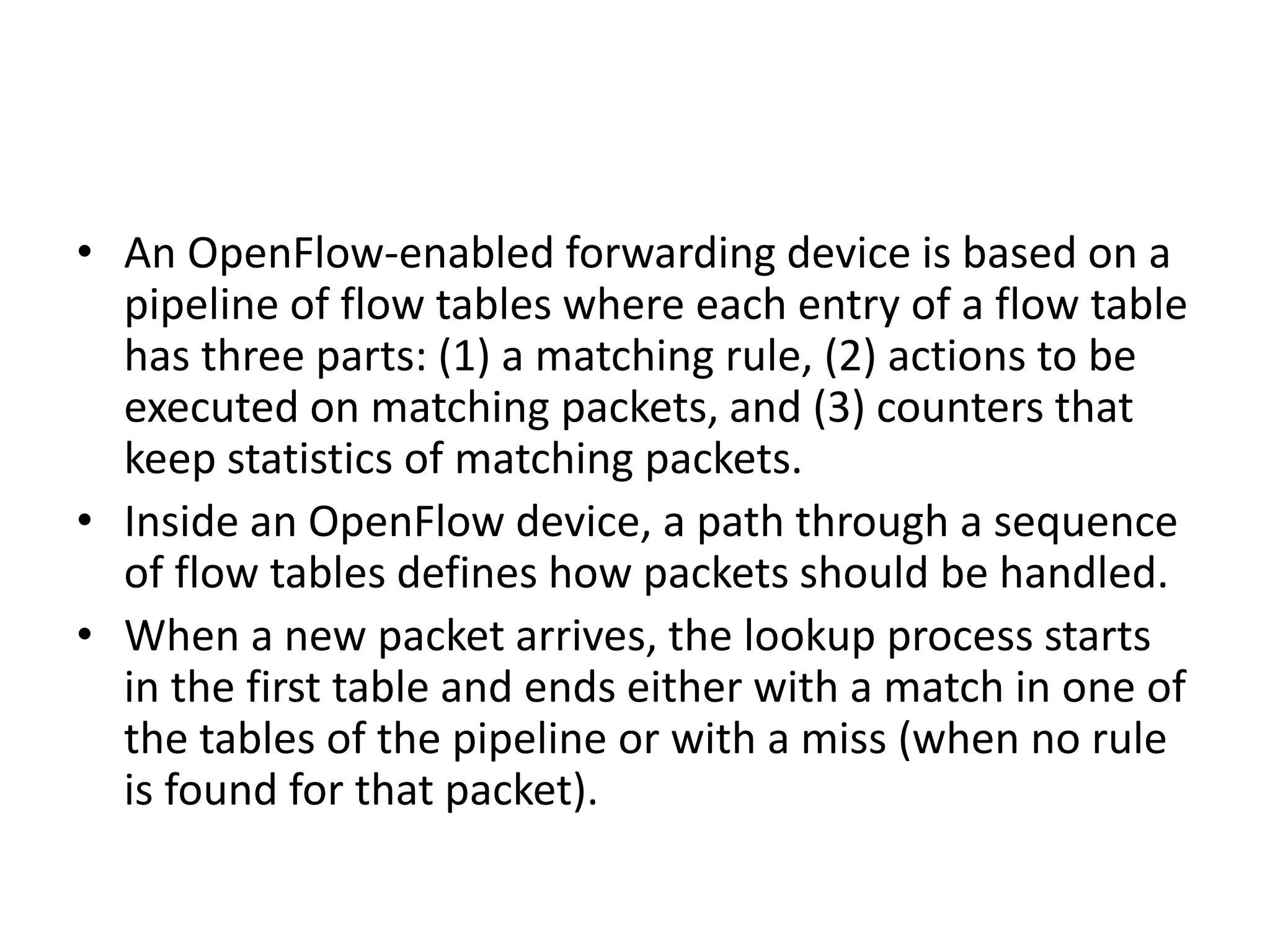 • An OpenFlow-enabled forwarding device is based on a
pipeline of flow tables where each entry of a flow table
has three parts: (1) a matching rule, (2) actions to be
executed on matching packets, and (3) counters that
keep statistics of matching packets.
• Inside an OpenFlow device, a path through a sequence
of flow tables defines how packets should be handled.
• When a new packet arrives, the lookup process starts
in the first table and ends either with a match in one of
the tables of the pipeline or with a miss (when no rule
is found for that packet).
 