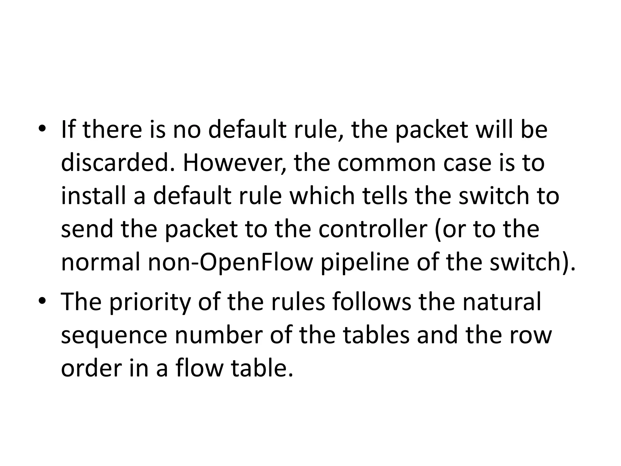 • If there is no default rule, the packet will be
discarded. However, the common case is to
install a default rule which tells the switch to
send the packet to the controller (or to the
normal non-OpenFlow pipeline of the switch).
• The priority of the rules follows the natural
sequence number of the tables and the row
order in a flow table.
 