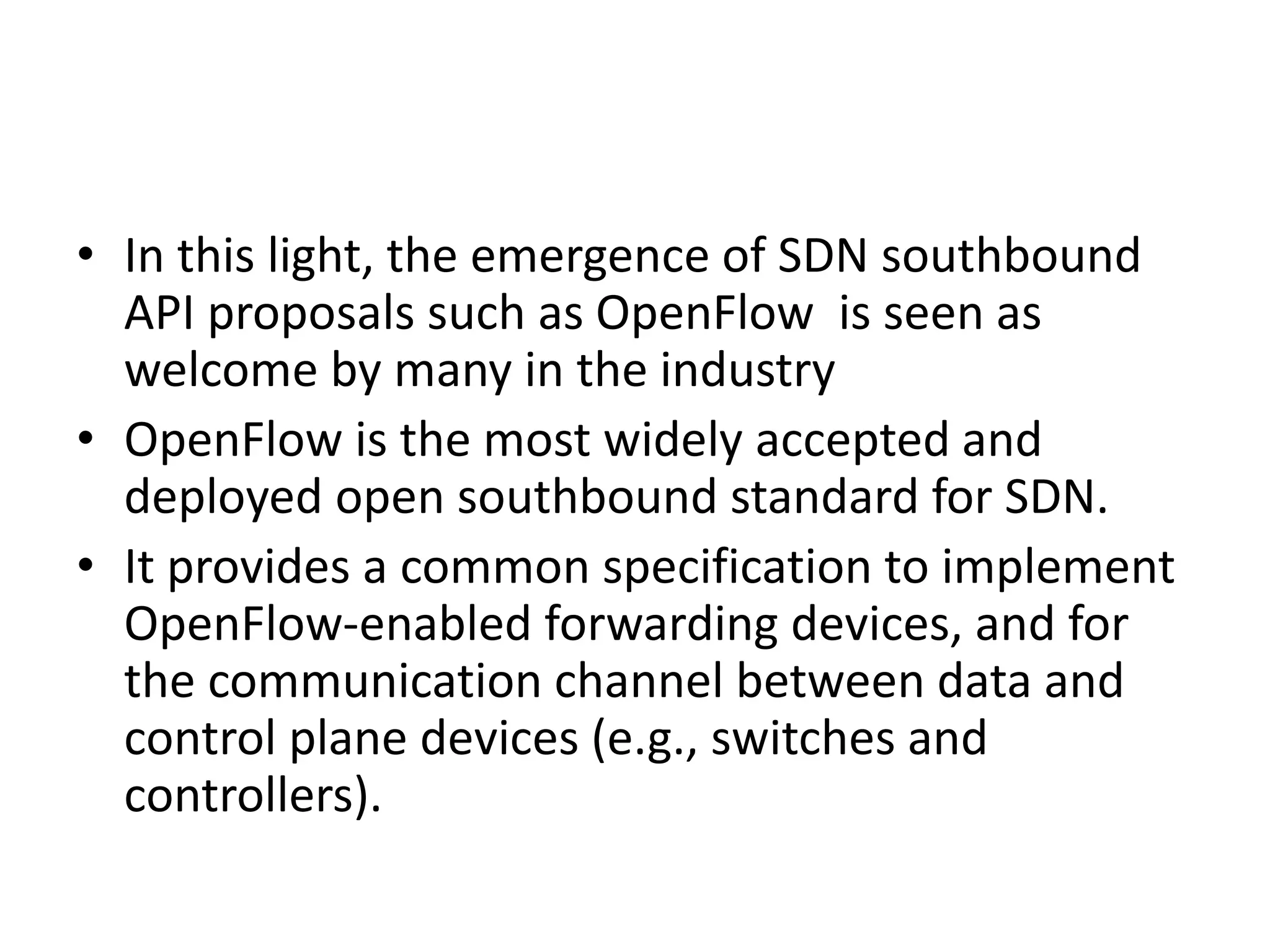 • In this light, the emergence of SDN southbound
API proposals such as OpenFlow is seen as
welcome by many in the industry
• OpenFlow is the most widely accepted and
deployed open southbound standard for SDN.
• It provides a common specification to implement
OpenFlow-enabled forwarding devices, and for
the communication channel between data and
control plane devices (e.g., switches and
controllers).
 