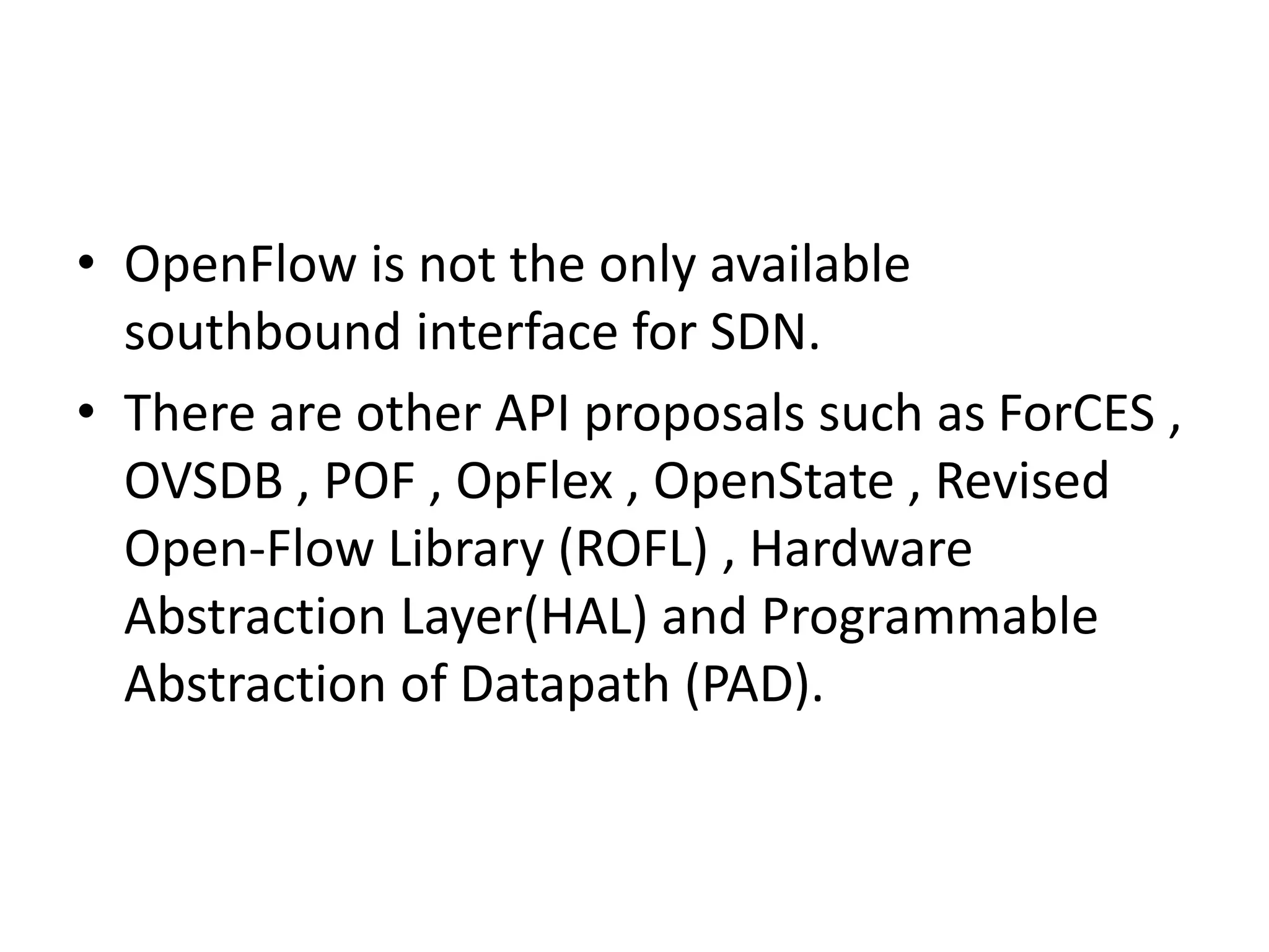 • OpenFlow is not the only available
southbound interface for SDN.
• There are other API proposals such as ForCES ,
OVSDB , POF , OpFlex , OpenState , Revised
Open-Flow Library (ROFL) , Hardware
Abstraction Layer(HAL) and Programmable
Abstraction of Datapath (PAD).
 