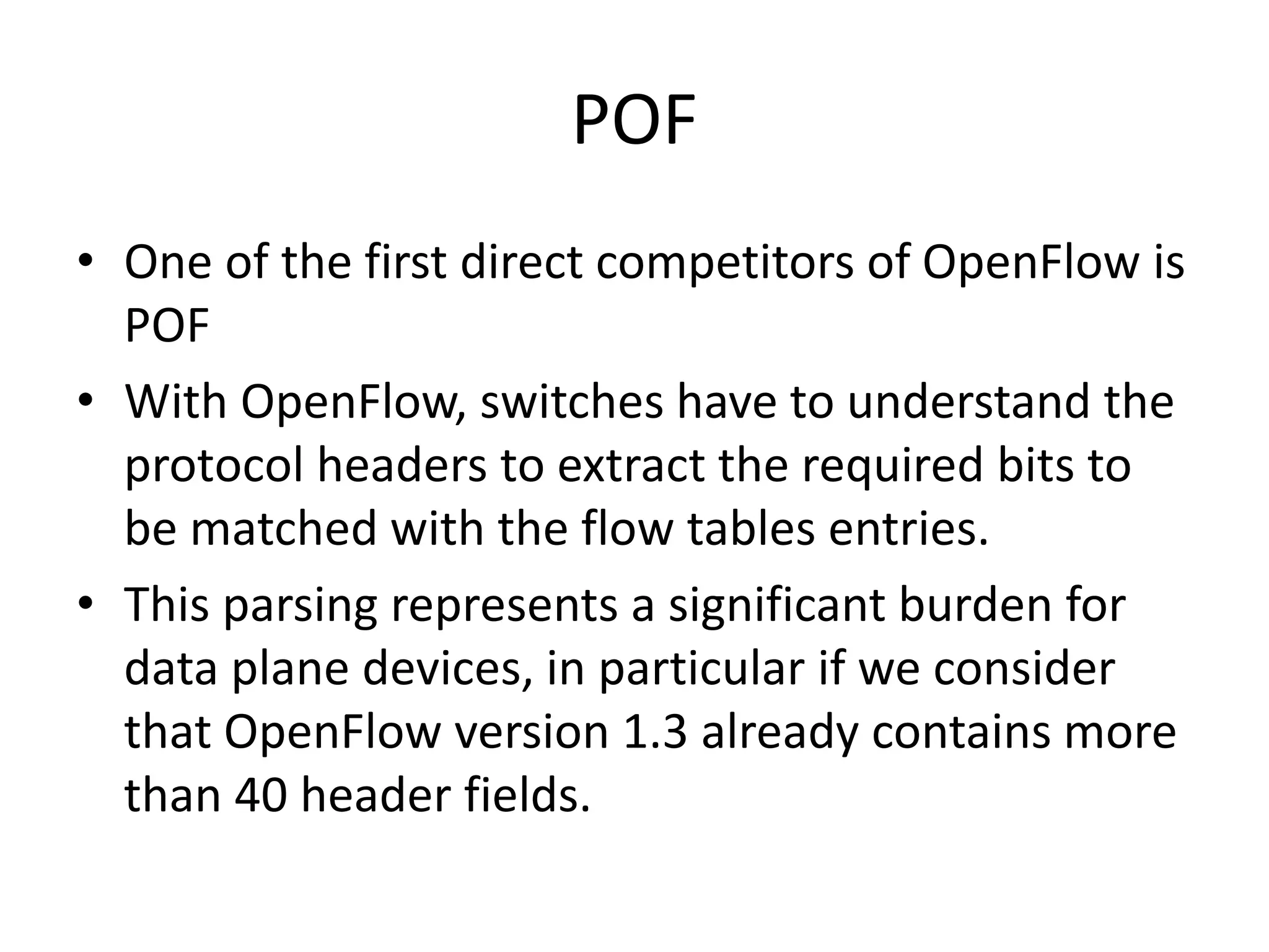 POF
• One of the first direct competitors of OpenFlow is
POF
• With OpenFlow, switches have to understand the
protocol headers to extract the required bits to
be matched with the flow tables entries.
• This parsing represents a significant burden for
data plane devices, in particular if we consider
that OpenFlow version 1.3 already contains more
than 40 header fields.
 