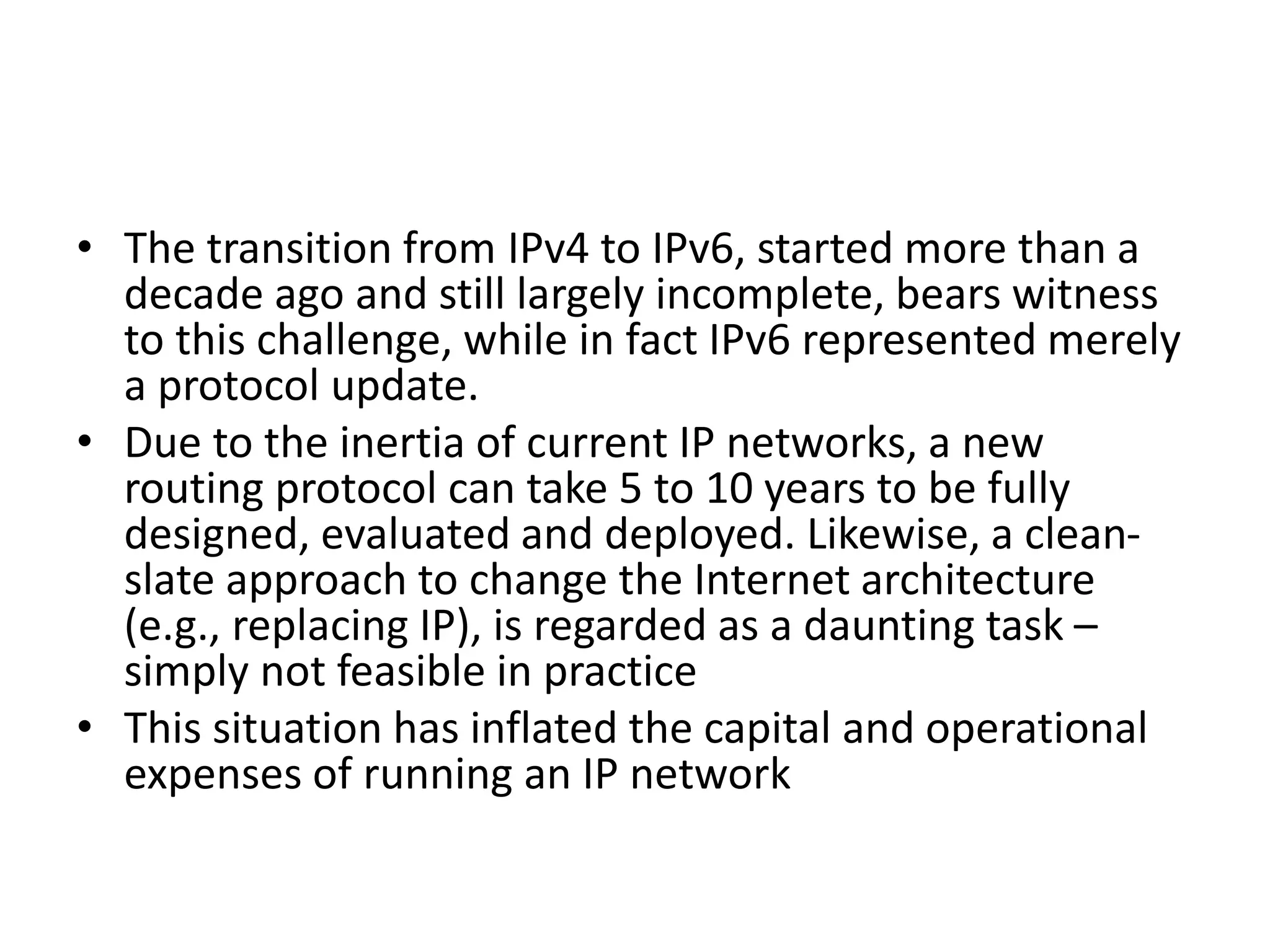 • The transition from IPv4 to IPv6, started more than a
decade ago and still largely incomplete, bears witness
to this challenge, while in fact IPv6 represented merely
a protocol update.
• Due to the inertia of current IP networks, a new
routing protocol can take 5 to 10 years to be fully
designed, evaluated and deployed. Likewise, a clean-
slate approach to change the Internet architecture
(e.g., replacing IP), is regarded as a daunting task –
simply not feasible in practice
• This situation has inflated the capital and operational
expenses of running an IP network
 