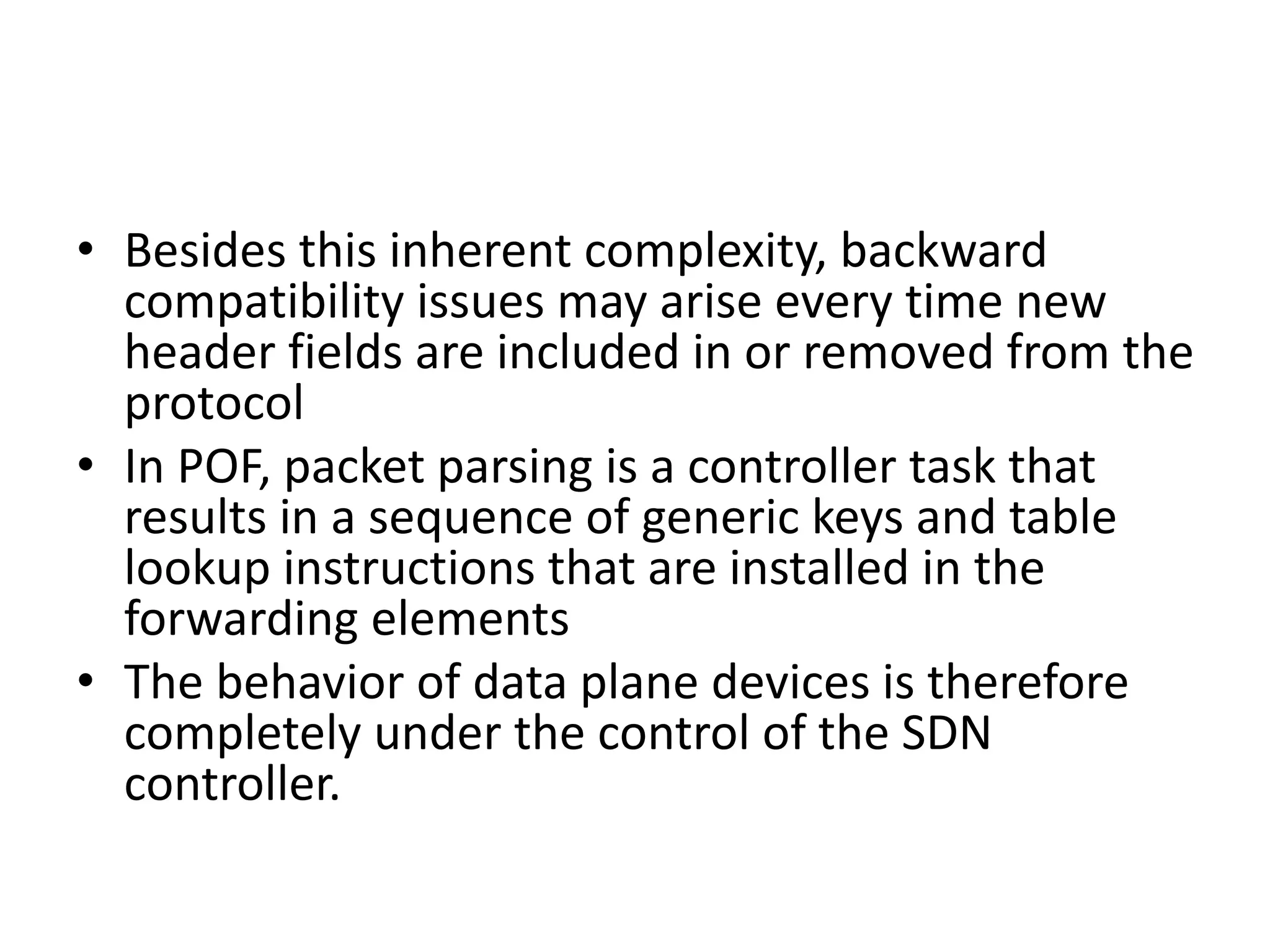• Besides this inherent complexity, backward
compatibility issues may arise every time new
header fields are included in or removed from the
protocol
• In POF, packet parsing is a controller task that
results in a sequence of generic keys and table
lookup instructions that are installed in the
forwarding elements
• The behavior of data plane devices is therefore
completely under the control of the SDN
controller.
 