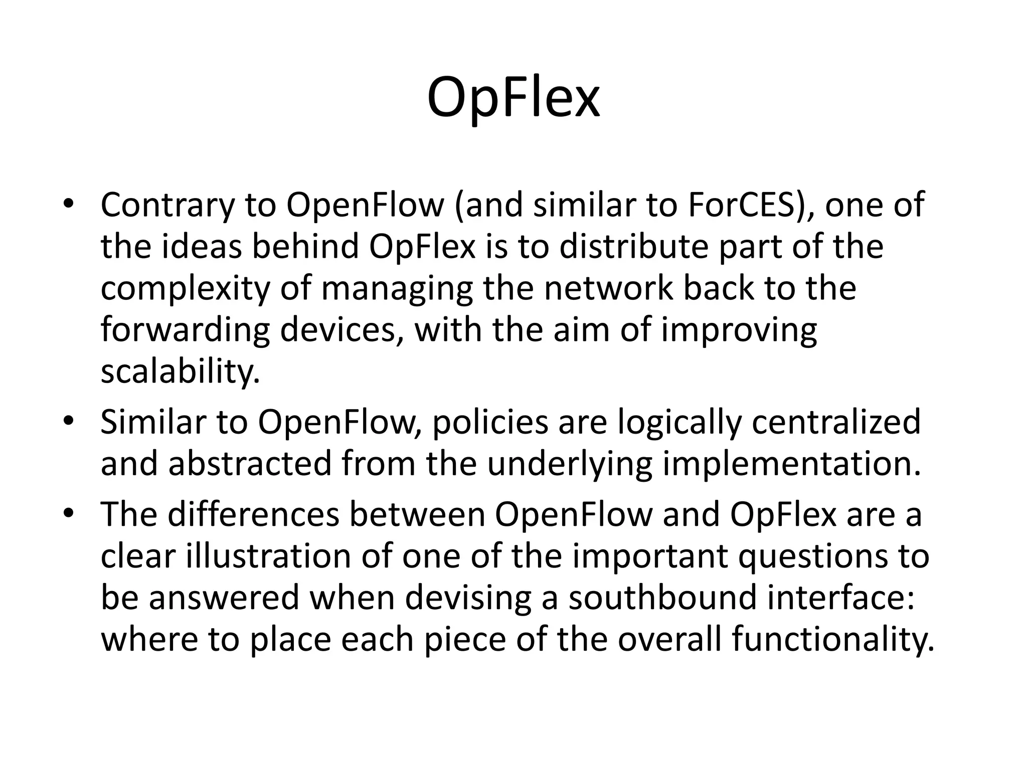 OpFlex
• Contrary to OpenFlow (and similar to ForCES), one of
the ideas behind OpFlex is to distribute part of the
complexity of managing the network back to the
forwarding devices, with the aim of improving
scalability.
• Similar to OpenFlow, policies are logically centralized
and abstracted from the underlying implementation.
• The differences between OpenFlow and OpFlex are a
clear illustration of one of the important questions to
be answered when devising a southbound interface:
where to place each piece of the overall functionality.
 
