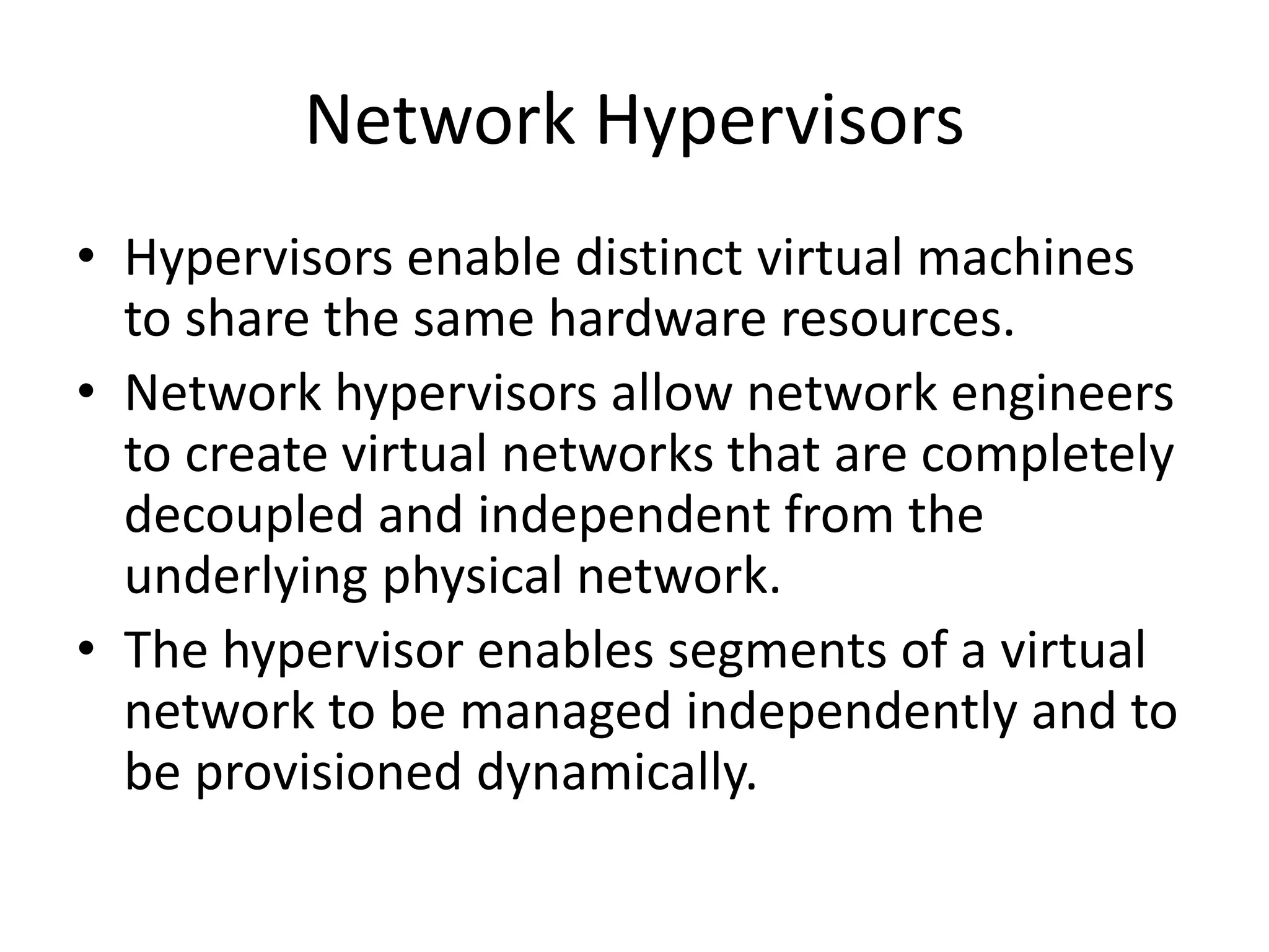 Network Hypervisors
• Hypervisors enable distinct virtual machines
to share the same hardware resources.
• Network hypervisors allow network engineers
to create virtual networks that are completely
decoupled and independent from the
underlying physical network.
• The hypervisor enables segments of a virtual
network to be managed independently and to
be provisioned dynamically.
 