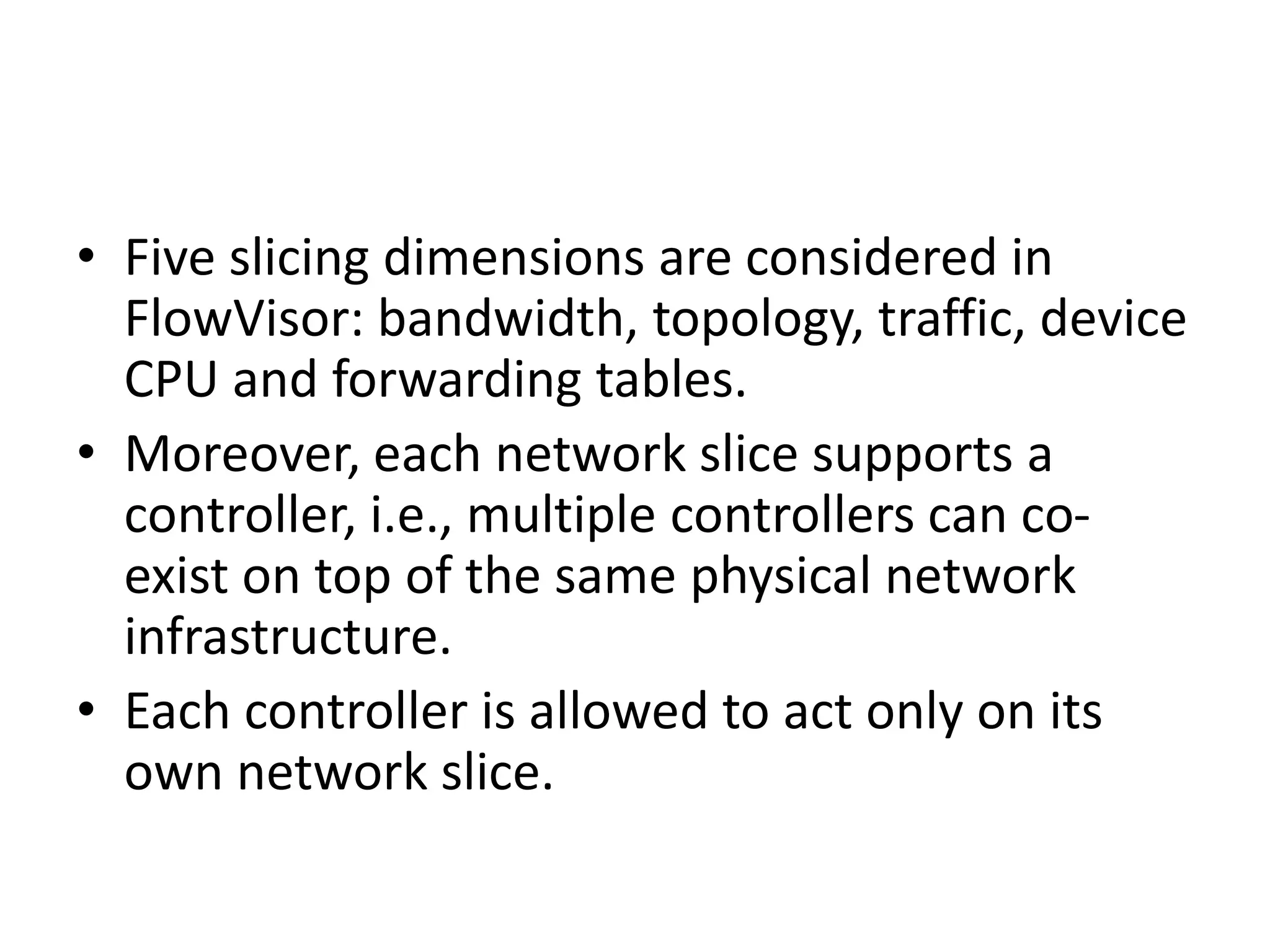 • Five slicing dimensions are considered in
FlowVisor: bandwidth, topology, traffic, device
CPU and forwarding tables.
• Moreover, each network slice supports a
controller, i.e., multiple controllers can co-
exist on top of the same physical network
infrastructure.
• Each controller is allowed to act only on its
own network slice.
 
