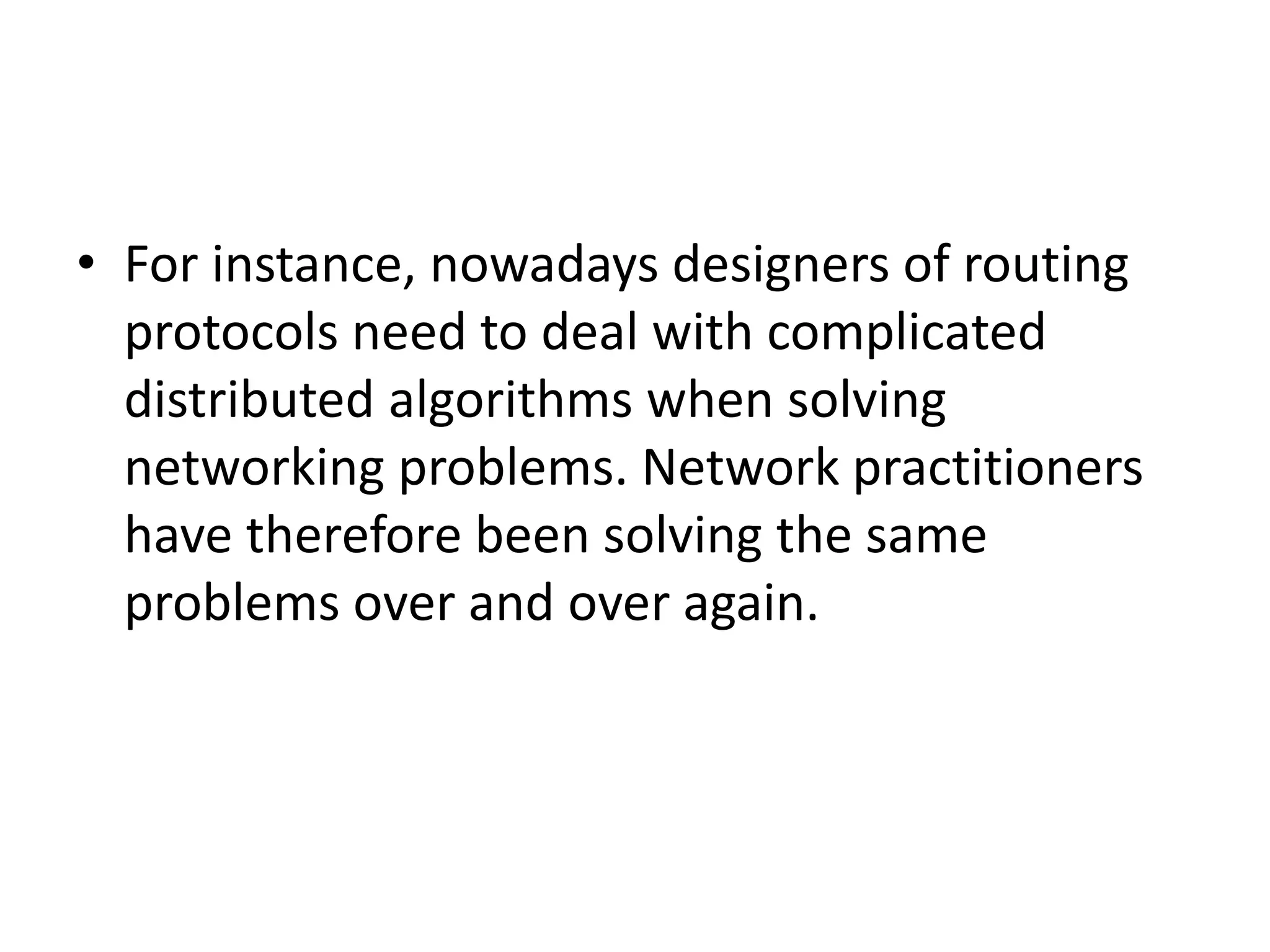 • For instance, nowadays designers of routing
protocols need to deal with complicated
distributed algorithms when solving
networking problems. Network practitioners
have therefore been solving the same
problems over and over again.
 