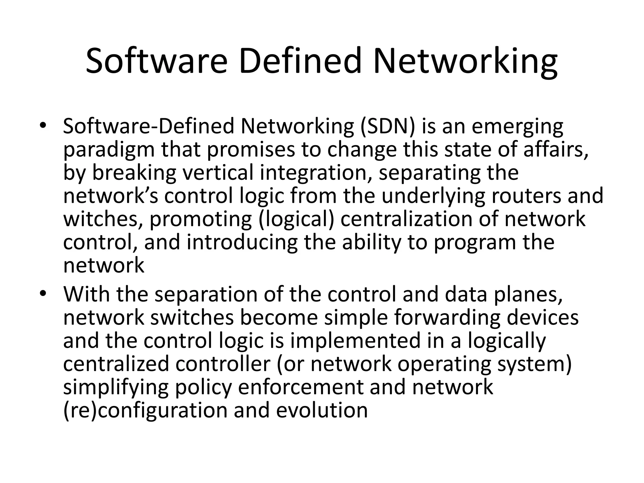 Software Defined Networking
• Software-Defined Networking (SDN) is an emerging
paradigm that promises to change this state of affairs,
by breaking vertical integration, separating the
network’s control logic from the underlying routers and
witches, promoting (logical) centralization of network
control, and introducing the ability to program the
network
• With the separation of the control and data planes,
network switches become simple forwarding devices
and the control logic is implemented in a logically
centralized controller (or network operating system)
simplifying policy enforcement and network
(re)configuration and evolution
 