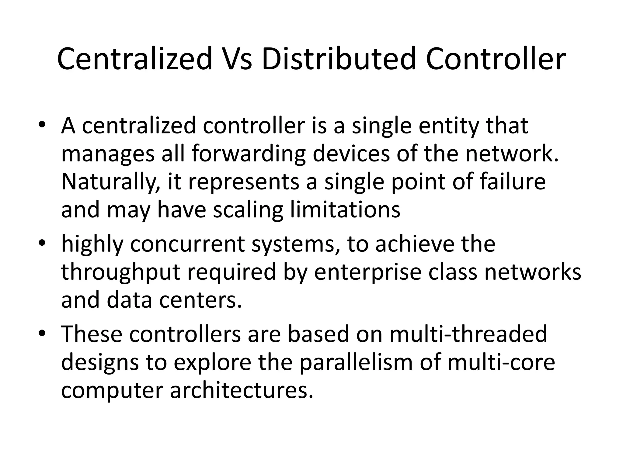 Centralized Vs Distributed Controller
• A centralized controller is a single entity that
manages all forwarding devices of the network.
Naturally, it represents a single point of failure
and may have scaling limitations
• highly concurrent systems, to achieve the
throughput required by enterprise class networks
and data centers.
• These controllers are based on multi-threaded
designs to explore the parallelism of multi-core
computer architectures.
 