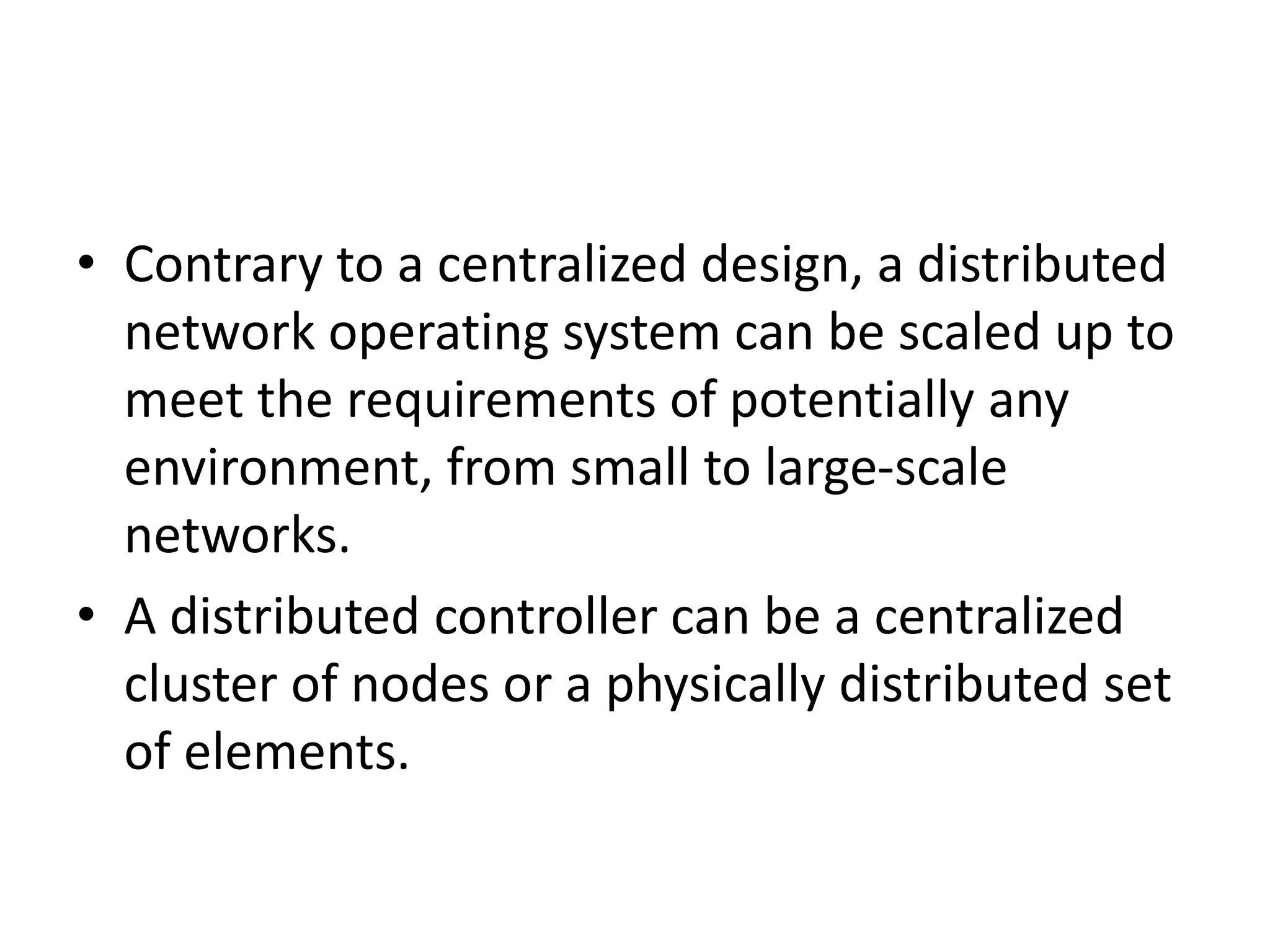 • Contrary to a centralized design, a distributed
network operating system can be scaled up to
meet the requirements of potentially any
environment, from small to large-scale
networks.
• A distributed controller can be a centralized
cluster of nodes or a physically distributed set
of elements.
 