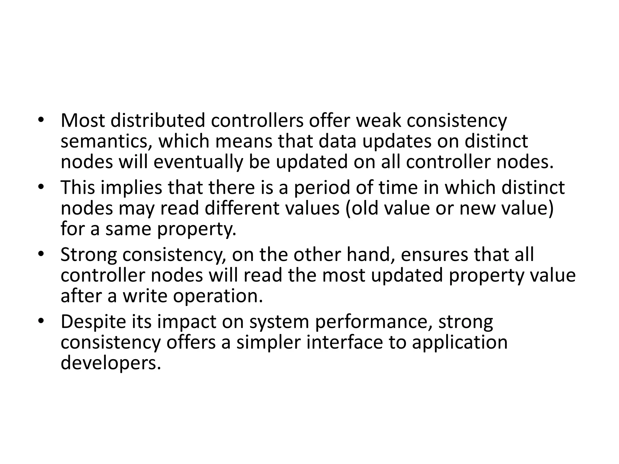 • Most distributed controllers offer weak consistency
semantics, which means that data updates on distinct
nodes will eventually be updated on all controller nodes.
• This implies that there is a period of time in which distinct
nodes may read different values (old value or new value)
for a same property.
• Strong consistency, on the other hand, ensures that all
controller nodes will read the most updated property value
after a write operation.
• Despite its impact on system performance, strong
consistency offers a simpler interface to application
developers.
 